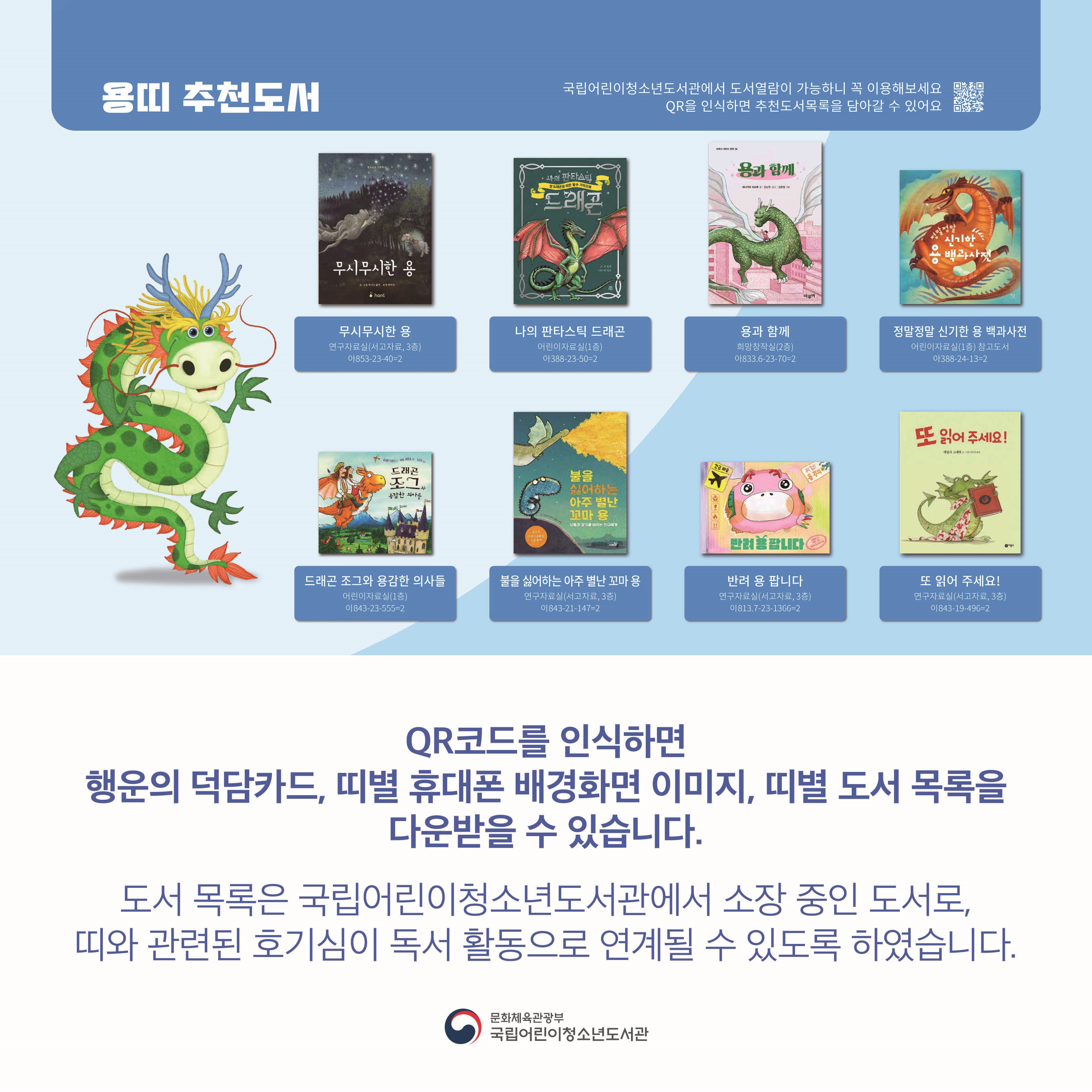 QR코드를 인식하면 행운의 덕담카드, 띠별 휴대폰 배경화면 이미지, 띠별 도서 목록을 다운받을 수 있습니다.

도서 목록은 국립어린이청소년도서관에서 소장 중인 도서로, 띠와 관련된 호기심이 독서 활동으로 연계될 수 있도록 하였습니다.