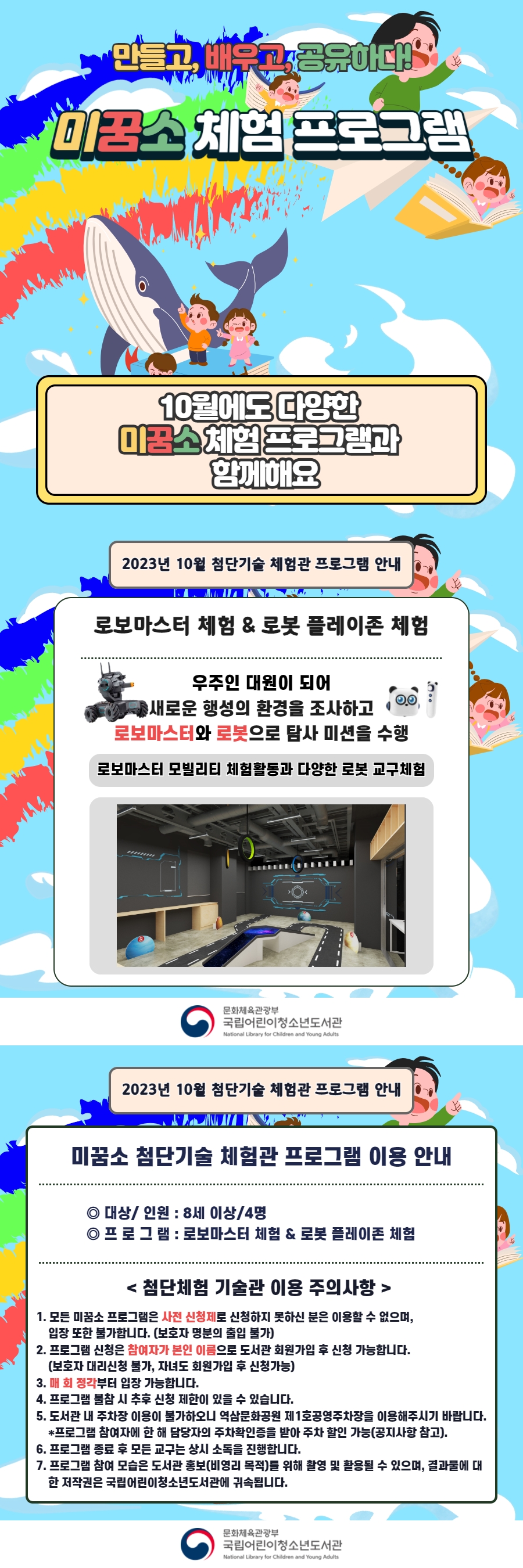 만들고, 배우고, 공유하다!  미꿈소 체험 프로그램  10월에도 다양한 미꿈소 체험 프로그램과 함께해요    <2023년 10월 첨단기술 체험관 프로그램 안내>  ◎ 대상/인원 : 8세 이상/4명  ◎ 프로그램 : 로보마스터 & 로봇 플레이존  - 우주인 대원이 되어 새로운 행성의 환경을 조사하고 로보마스터와 로봇으로 탐사미션을 수행    <유의사항>  1. 모든 미꿈소 프로그램은 사전 신청제로 신청하지 못하신 분은 이용할 수 없으며, 입장 또한 불가합니다.  (보호자 명분의 출입 불가)  2. 프로그램 신청은 참여자가 본인 이름으로 도서관 회원가입 후 신청 가능합니다.  (보호자 대리신청 불가, 자녀도 회원가입 후 신청가능)  3. 매 회 정각부터 입장 가능합니다.  4. 프로그램 불참 시 추후 신청 제한이 있을 수 있습니다.  5. 도서관 내 주차장 이용이 불가하오니 역삼문화공원 제1호공영주차장을 이용해주시기 바랍니다.  * 프로그램 참여자에 한 해 담당자의 주차확인증을 받아 주차 할인 가능(공지사항 참고).  6. 프로그램 종료 후 모든 교구는 상시 소독을 진행합니다.  7. 프로그램 참여 모습은 도서관 홍보(비영리 목적)를 위해 촬영 및 활용될 수 있으며, 결과물에 대한 저작권은  국립어린이청소년도서관에 귀속됩니다.