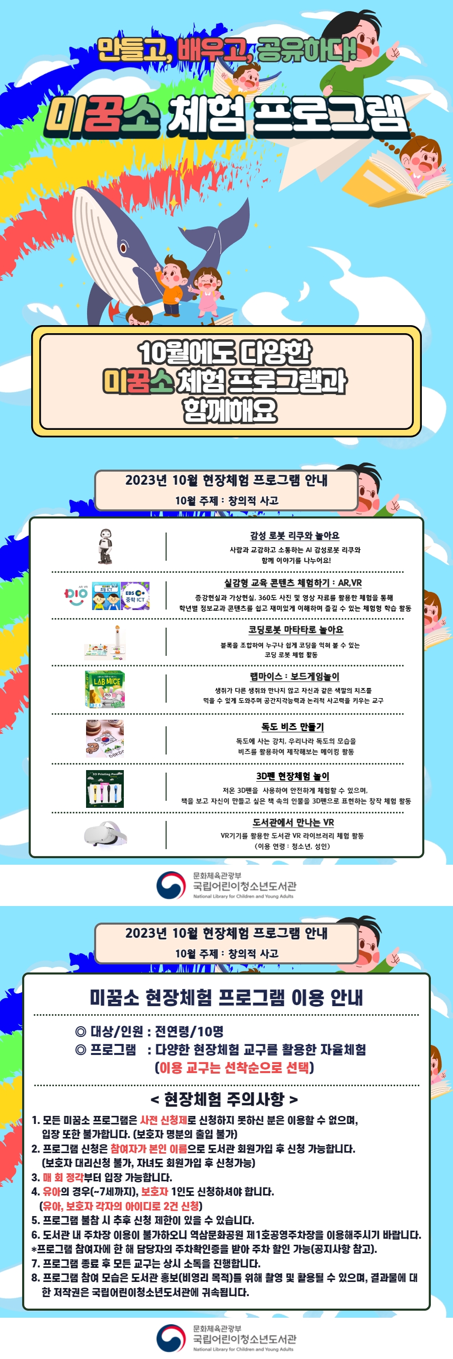 만들고 배우고, 공유하다!  미꿈소 체험 프로그램  10월에도 다양한 미꿈소 체험 프로그램과 함께해요    <2023년 10월 현장체험 프로그램 안내>  ◎ 미꿈소 10월 주제 : 창의적 사고  ◎ 대상/인원 : 전 연령/10명  ◎ 프로그램  - 감성로봇 리쿠 : 사람과 교감하고 소통하는 AI 감성로봇 리쿠와 함께 이야기를 나누어요  - 실감형 콘텐츠 AR, VR : 증강현실과 가상현실, 360도 사진 및 영상 자료를 활용한 체험을 통해 학년별 정보교과 콘텐츠를   쉽고 재미있게 이해하며 즐길 수 있는 체험형 학습 활동  - 코딩로봇 마타타로 놀아요 : 블록을 조합하여 누구나 쉽게 고딩을 익혀 볼 수 있는 코딩 로봇 체험 활동  - 랩마이스 : 보드게임놀이 : 생쥐가 다른 생쥐와 만나지 않고 자신과 같은 색깔의 치즈를 먹을 수 있게 도와주며  공간지각능력과 논리적 사고력을 키우는 교구  - 3D펜으로 만드는 동화 속 세상 : 저온 3D펜을 사용하여 안전하게 체험할 수 있으며, 책을 보고 자신이 만들고 싶은   책 속의 인물을 3D펜으로 표현하는 창작 체험 활동  - 도서관에서 만나는 VR : VR기기를 활용한 도서관 VR 라이브러리 체험 활동  ◎ 교육내용 : 다양한 현장체험 교구를 활용한 자율체험(이용교구는 선착순으로 선택)    <유의사항>  1. 모든 미꿈소 프로그램은 사전 신청제로 신청하지 못하신 분은 이용할 수 없으며, 입장 또한 불가합니다.  (보호자 명분의 출입 불가)  2. 프로그램 신청은 참여자가 본인 이름으로 도서관 회원 가입 후 신청 가능합니다.  (보호자 대리신청 불가, 자녀도 회원가입 후 신청가능)  3. 매 회 정각부터 입장 가능합니다.  4. 유아의 경우(~7세까지), 보호자 1인도 신청하셔야 합니다. (유아, 보호자 각자의 아이디로 2건 신청)  5. 프로그램 불참 시 추후 신청 제한이 있을 수 있습니다.  6. 도서관 내 주차장 이용이 불가하오니 역삼문화공원 제1호공영주차장을 이용해 주시기 바랍니다.  * 프로그램 참여자에 한 해 담당자의 주차확인증을 받아 주차 할인가능(공지사항 참고).  7. 프로그램 종료 후 모든 교구는 상시 소독을 진행합니다.  8. 프로그램 참여 모습은 도서관 홍보(비영리 목적)을 위해 촬영 및 활용될 수 있으며, 결과물에 대한 저작권은   국립어린이청소년도서관에 귀속됩니다.