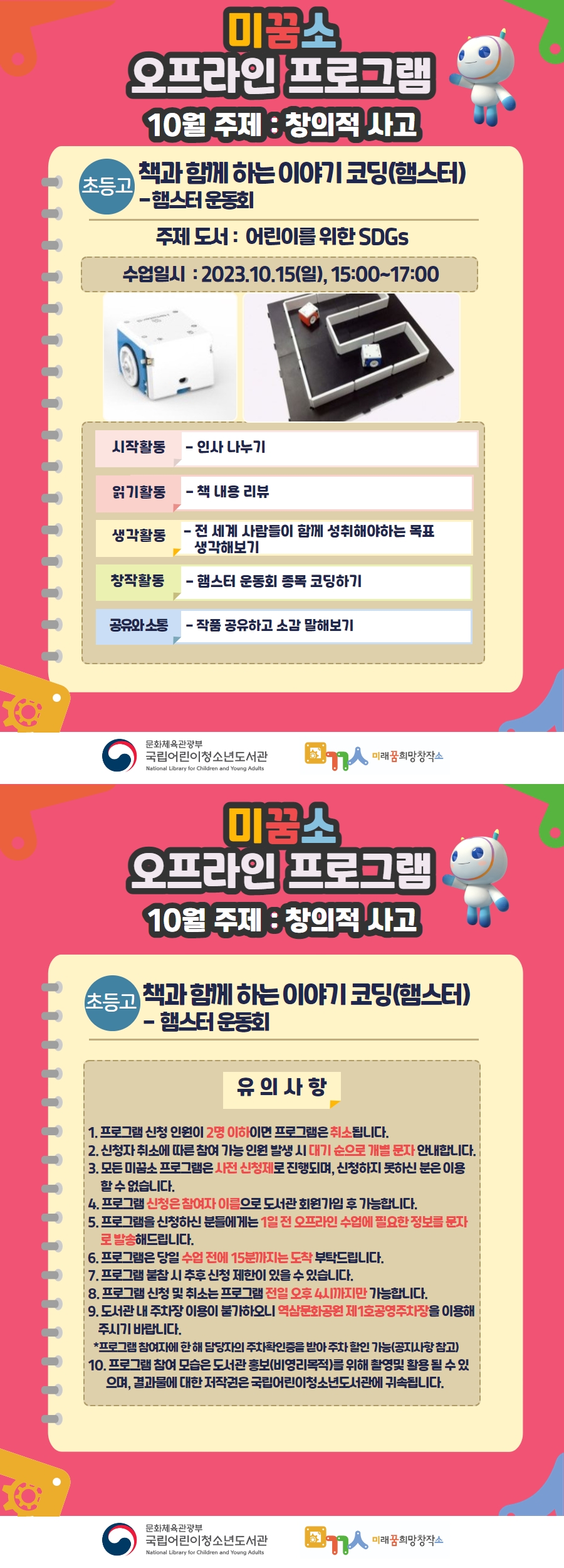 ◎ 프로그램명 : [오프라인](초등고)책과 함께 하는 이야기 코딩(햄스터) - 햄스터 운동회  - 시작활동 : 인사나누기  - 읽기활동 : 책 내용 리뷰  - 생각활동 : 전 세계 사람들이 함께 성취해야 하는 목표 생각해보기  - 창작활동 : '햄스터 운동회 종목' 코딩하기  - 공유와 소통: 완성된 내 작품 공유 및 수업 소감 나누기  ◎ 미꿈소 10월 주제 : 창의적 사고  ◎ 주제도서 : 어린이를 위한 SDGs  ◎ 대상/인원 : 초등고 /10명    <유의사항>    1. 프로그램 신청 인원이 2명 이하이면 프로그램은 취소됩니다.  2. 신청자 취소에 따른 참여 가능 인원 발생 시 대기 순으로 개별 문자 안내합니다.  3. 모든 미꿈소 프로그램은 사전 신청제로 진행되며, 신청하지 못하신 분은 이용 할 수 없습니다.  4. 프로그램 신청은 참여자 이름으로 도서관 회원가입 후 가능합니다.  5. 프로그램을 신청하신 분들에게는 1일 전 오프라인 수업에 필요한 정보를 문자로 발송해드립니다.  6. 프로그램은 당일 수업 전에 15분까지는 도착 부탁드립니다.  7. 프로그램 불참 시 추후 신청 제한이 있을 수 있습니다.  8. 프로그램 신청 및 취소는 프로그램 전일 오후 4시까지만 가능합니다.  9. 도서관 내 주차장 이용이 불가하오니 역삼문화공원 제1호 공영주차장을 이용해주시기바랍니다.  *프로그램 참여자에 한해 담당자의 주차확인증을 받아 주차 할인 가능(공지사항 참고)  10. 프로그램 참여 모습은 도서관 홍보(비영리목적)를 위해 촬영 및 활용 될 수 있으며, 결과물에 대한 저작권은 국립어린이청소년도서관에 귀속됩니다.