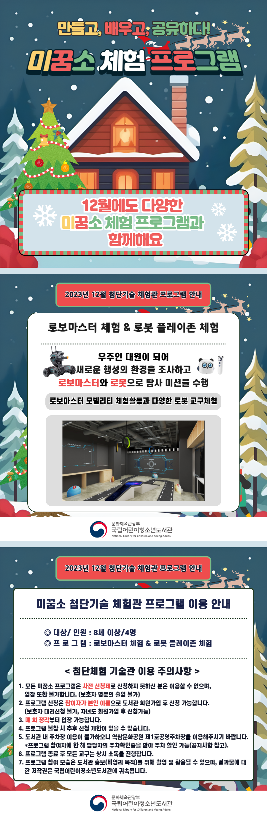 만들고, 배우고, 공유하다!  미꿈소 체험 프로그램  12월에도 다양한 미꿈소 체험 프로그램과 함께해요    <2023년 12월 첨단기술 체험관 프로그램 안내>  ◎ 대상/인원 : 8세 이상/4명  ◎ 프로그램 : 로보마스터 & 로봇 플레이존  - 우주인 대원이 되어 새로운 행성의 환경을 조사하고 로보마스터와 로봇으로 탐사미션을 수행    <유의사항>  1. 모든 미꿈소 프로그램은 사전 신청제로 신청하지 못하신 분은 이용할 수 없으며, 입장 또한 불가합니다.  (보호자 명분의 출입 불가)  2. 프로그램 신청은 참여자가 본인 이름으로 도서관 회원가입 후 신청 가능합니다.  (보호자 대리신청 불가, 자녀도 회원가입 후 신청가능)  3. 매 회 정각부터 입장 가능합니다.  4. 프로그램 불참 시 추후 신청 제한이 있을 수 있습니다.  5. 도서관 내 주차장 이용이 불가하오니 역삼문화공원 제1호공영주차장을 이용해주시기 바랍니다.  * 프로그램 참여자에 한 해 담당자의 주차확인증을 받아 주차 할인 가능(공지사항 참고).  6. 프로그램 종료 후 모든 교구는 상시 소독을 진행합니다.  7. 프로그램 참여 모습은 도서관 홍보(비영리 목적)를 위해 촬영 및 활용될 수 있으며, 결과물에 대한 저작권은  국립어린이청소년도서관에 귀속됩니다.