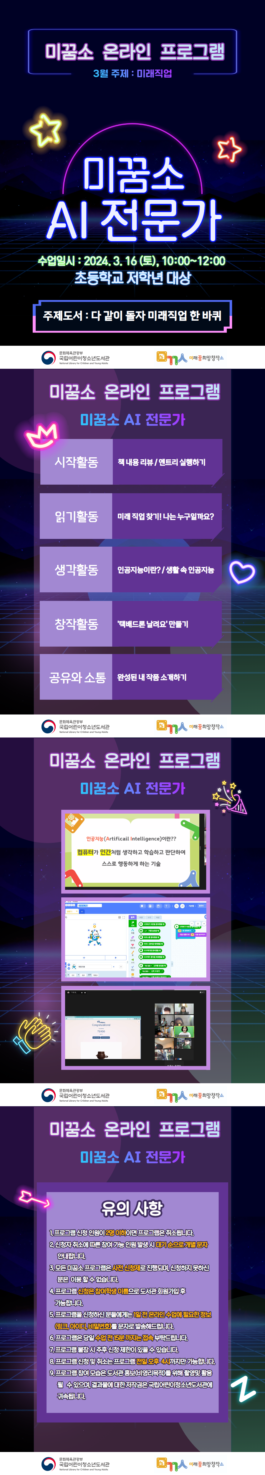 ◎ 프로그램명 : [온라인](초등고)미꿈소 AI 전문가(엔트리AI플랫폼) - 시작활동 : 책 내용 리뷰 / 엔트리 실행하기 - 읽기활동 : 미래 직업 찾기! 나는 누구일까요? - 생각활동 : 인공지능이란? / 생활 속 인공지능 - 창작활동 : '택배드론 날려요' 만들기 - 공유와 소통: 완성된 내 작품 소개하기 ◎ 미꿈소 3월 주제 : 미래직업 ◎ 주제도서 : 다 같이 돌자 미래직업 한 바퀴 ◎ 대상/인원 : 초등고 /10명 <유의사항> 1. 프로그램 신청 인원이 2명 이하이면 프로그램은 취소됩니다. 2. 신청자 취소에 따른 참여 가능 인원 발생 시 대기 순으로 개별 문자 안내합니다. 3. 모든 미꿈소 프로그램은 사전 신청제로 진행되며, 신청하지 못하신 분은 이용 할 수 없습니다. 4. 프로그램 신청은 참여자 이름으로 도서관 회원가입 후 가능합니다. 5. 프로그램을 신청하신 분들에게는 1일 전 온라인 수업에 필요한 정보(링크, 아이디, 비밀번호)를 문자로 발송해드립니다. 6. 프로그램은 당일 수업 전에 15분까지는 접속 부탁드립니다. 7. 프로그램 불참 시 추후 신청 제한이 있을 수 있습니다. 8. 프로그램 신청 및 취소는 프로그램 전일 오후 4시까지만 가능합니다. 9. 프로그램 참여 모습은 도서관 홍보(비영리목적)를 위해 촬영 및 활용 될 수 있으며, 결과물에 대한 저작권은 국립어린이청소년도서관에 귀속됩니다.