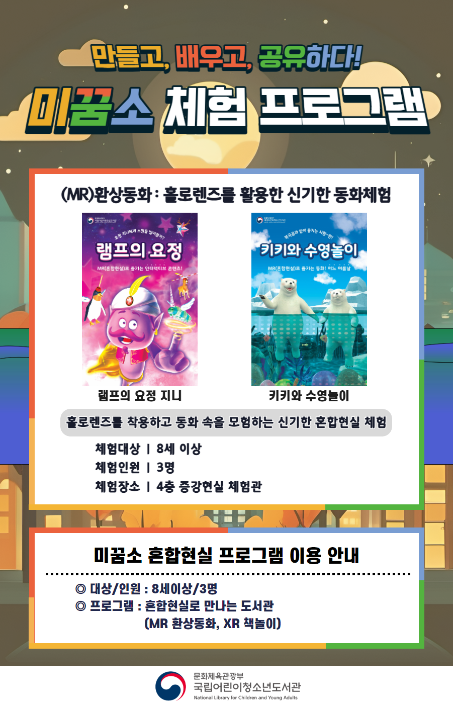 만들고, 배우고, 공유하다! 미꿈소 체험 프로그램 9월에도 다양한 미꿈소 체험 프로그램과 함께해요 <2024년 10월 실감놀이 프로그램 안내> ◎ 미꿈소 10월 주제 : 글로벌 마인드 ◎ 대상/인원 : 8세 이상 / 3명 ◎ 프로그램 : 혼합현실로 만나는 도서관 (MR 환상동화) - (MR)환상동화 : 홀로렌즈를 활용한 신기한 동화체험 (램프의 요정 지니, 키키와 수영놀이) <유의사항> 1. 모든 미꿈소 프로그램은 사전 신청제로 진행되며, 신청하지 못하신 분은 이용할 수 없습니다. 2. 프로그램 신청은 참여자 이름으로 도서관 회원가입 후 가능합니다. 3. 매회 10분 전부터 입장 가능합니다. 4. 사전예약 신청한 이용자만 입장 가능합니다. (성인 동반입장 불가 / 마스크 권고 / 지정석 사용) 5. 프로그램 불참 시 추후 신청 제한이 있을 수 있습니다. 6. 도서관 내 주차장 이용이 불가하오니 역삼문화공원 제1호공영주차장을 이용해주시기 바랍니다. *프로그램 참여자에 한 해 담당자의 주차확인증을 받아 주차 할인 가능(공지사항 참고) 7. 프로그램 종료 후 모든 교구는 상시 소독을 진행합니다. 8. 프로그램 참여 모습은 도서관 홍보(비영리 목적)를 위해 촬영 및 활용 될 수 있으며, 결과물에 대한 저작권은 국립어린이청소년도서관에 귀속됩니다.