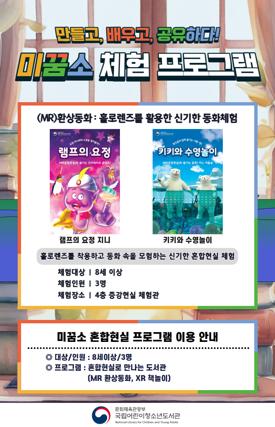 만들고, 배우고, 공유하다! 미꿈소 체험 프로그램 11월에도 다양한 미꿈소 체험 프로그램과 함께해요 <2024년 11월 실감놀이 프로그램 안내> ◎ 미꿈소 11월 주제 : 다양성과 포용 ◎ 대상/인원 : 8세 이상 / 3명 ◎ 프로그램 : 혼합현실로 만나는 도서관 (MR 환상동화) - (MR)환상동화 : 홀로렌즈를 활용한 신기한 동화체험 (램프의 요정 지니, 키키와 수영놀이) <유의사항> 1. 모든 미꿈소 프로그램은 사전 신청제로 진행되며, 신청하지 못하신 분은 이용할 수 없습니다. 2. 프로그램 신청은 참여자 이름으로 도서관 회원가입 후 가능합니다. 3. 매회 10분 전부터 입장 가능합니다. 4. 사전예약 신청한 이용자만 입장 가능합니다. (성인 동반입장 불가 / 마스크 권고 / 지정석 사용) 5. 프로그램 불참 시 추후 신청 제한이 있을 수 있습니다. 6. 도서관 내 주차장 이용이 불가하오니 역삼문화공원 제1호공영주차장을 이용해주시기 바랍니다. *프로그램 참여자에 한 해 담당자의 주차확인증을 받아 주차 할인 가능(공지사항 참고) 7. 프로그램 종료 후 모든 교구는 상시 소독을 진행합니다. 8. 프로그램 참여 모습은 도서관 홍보(비영리 목적)를 위해 촬영 및 활용 될 수 있으며, 결과물에 대한 저작권은 국립어린이청소년도서관에 귀속됩니다.