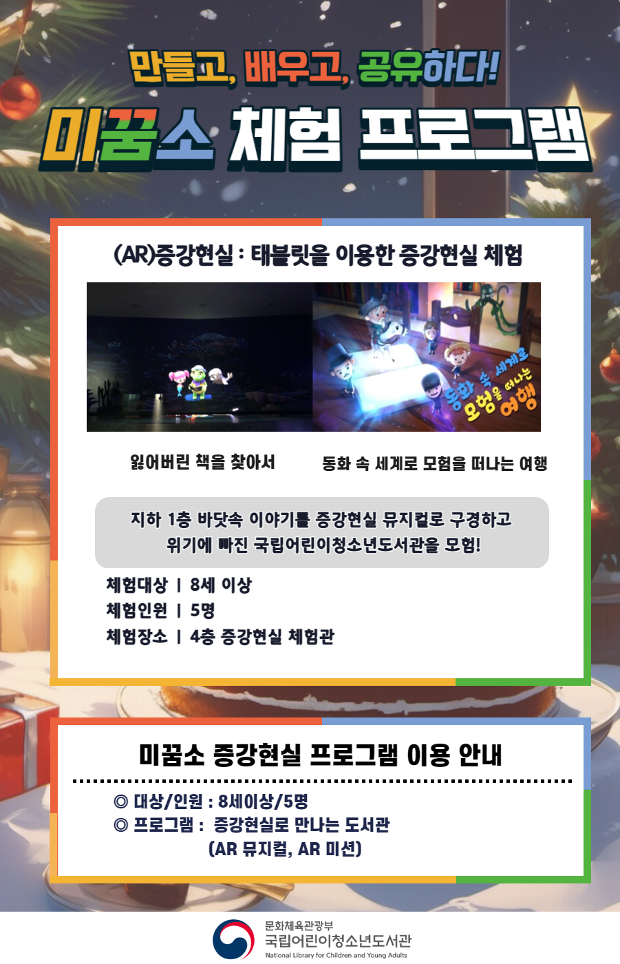 만들고, 배우고, 공유하다! 미꿈소 체험 프로그램 12월에도 다양한 미꿈소 체험 프로그램과 함께해요 <2024년 12월 실감놀이 프로그램 안내> ◎ 미꿈소 12월 주제 : 미래 환경 ◎ 대상/인원 : 8세 이상 / 5명 ◎ 프로그램 : 증강현실로 만나는 도서관 (AR 뮤지컬, AR 미션) - (AR)증강현실 : 태블릿을 이용한 증강현실 체험(잃어버린 책을 찾아서, 동화속 세계로 모험을 떠나는 여행) <유의사항> 1. 모든 미꿈소 프로그램은 사전 신청제로 진행되며, 신청하지 못하신 분은 이용할 수 없습니다. 2. 프로그램 신청은 참여자 이름으로 도서관 회원가입 후 가능합니다. 3. 매회 10분 전부터 입장 가능합니다. 4. 사전예약 신청한 이용자만 입장 가능합니다. (성인 동반입장 불가 / 마스크 권고 / 지정석 사용) 5. 프로그램 불참 시 추후 신청 제한이 있을 수 있습니다. 6. 도서관 내 주차장 이용이 불가하오니 역삼문화공원 제1호공영주차장을 이용해주시기 바랍니다. *프로그램 참여자에 한 해 담당자의 주차확인증을 받아 주차 할인 가능(공지사항 참고) 7. 프로그램 종료 후 모든 교구는 상시 소독을 진행합니다. 8. 프로그램 참여 모습은 도서관 홍보(비영리 목적)를 위해 촬영 및 활용 될 수 있으며, 결과물에 대한 저작권은 국립어린이청소년도서관에 귀속됩니다. 위해 촬영 및 활용 될 수 있으며, 결과물에 대한 저작권은 국립어린이청소년도서관에 귀속됩니다.