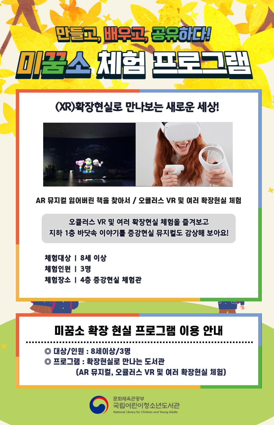 만들고, 배우고, 공유하다! 미꿈소 체험 프로그램 3월에도 다양한 미꿈소 체험 프로그램과 함께해요. <2025년 3월 실감놀이 프로그램 안내> ◎ 미꿈소 3월 주제 : 다양성과 존중 ◎ 대상/인원 : 8세 이상 / 3명 ◎ 프로그램 : 증강현실로 만나는 도서관 - (AR)증강현실 : 태블릿을 이용한 증강현실 체험(AR 뮤지컬 잃어버린 책을 찾아서 / 오큘러스 VR 및 여러 증강현실 체험) <유의사항> 1. 모든 미꿈소 프로그램은 사전 신청제로 진행되며, 신청하지 못하신 분은 이용할 수 없습니다. 2. 프로그램 신청은 참여자 이름으로 도서관 회원가입 후 가능합니다. 3. 매회 10분 전부터 입장 가능합니다. 4. 사전예약 신청한 이용자만 입장 가능합니다. (성인 동반입장 불가 / 마스크 권고 / 지정석 사용) 5. 프로그램 불참 시 추후 신청 제한이 있을 수 있습니다. 6. 도서관 내 주차장 이용이 불가하오니 역삼문화공원 제1호공영주차장을 이용해주시기 바랍니다. *프로그램 참여자에 한 해 담당자의 주차확인증을 받아 주차 할인 가능(공지사항 참고) 7. 프로그램 종료 후 모든 교구는 상시 소독을 진행합니다. 8. 프로그램 참여 모습은 도서관 홍보(비영리 목적)를 위해 촬영 및 활용 될 수 있으며, 결과물에 대한 저작권은 국립어린이청소년도서관에 귀속됩니다.