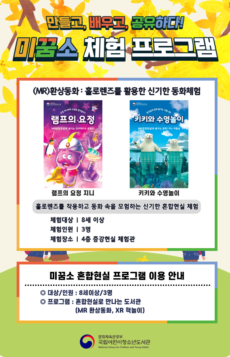 만들고, 배우고, 공유하다! 미꿈소 체험 프로그램 3월에도 다양한 미꿈소 체험 프로그램과 함께해요 <2025년 3월 실감놀이 프로그램 안내> ◎ 미꿈소 3월 주제 : 다양성과 존중 ◎ 대상/인원 : 8세 이상 / 3명 ◎ 프로그램 : 혼합현실로 만나는 도서관 (MR 환상동화) - (MR)환상동화 : 홀로렌즈를 활용한 신기한 동화체험 (램프의 요정 지니, 키키와 수영놀이) <유의사항> 1. 모든 미꿈소 프로그램은 사전 신청제로 진행되며, 신청하지 못하신 분은 이용할 수 없습니다. 2. 프로그램 신청은 참여자 이름으로 도서관 회원가입 후 가능합니다. 3. 매회 10분 전부터 입장 가능합니다. 4. 사전예약 신청한 이용자만 입장 가능합니다. (성인 동반입장 불가 / 마스크 권고 / 지정석 사용) 5. 프로그램 불참 시 추후 신청 제한이 있을 수 있습니다. 6. 도서관 내 주차장 이용이 불가하오니 역삼문화공원 제1호공영주차장을 이용해주시기 바랍니다. *프로그램 참여자에 한 해 담당자의 주차확인증을 받아 주차 할인 가능(공지사항 참고) 7. 프로그램 종료 후 모든 교구는 상시 소독을 진행합니다. 8. 프로그램 참여 모습은 도서관 홍보(비영리 목적)를 위해 촬영 및 활용 될 수 있으며, 결과물에 대한 저작권은 국립어린이청소년도서관에 귀속됩니다.