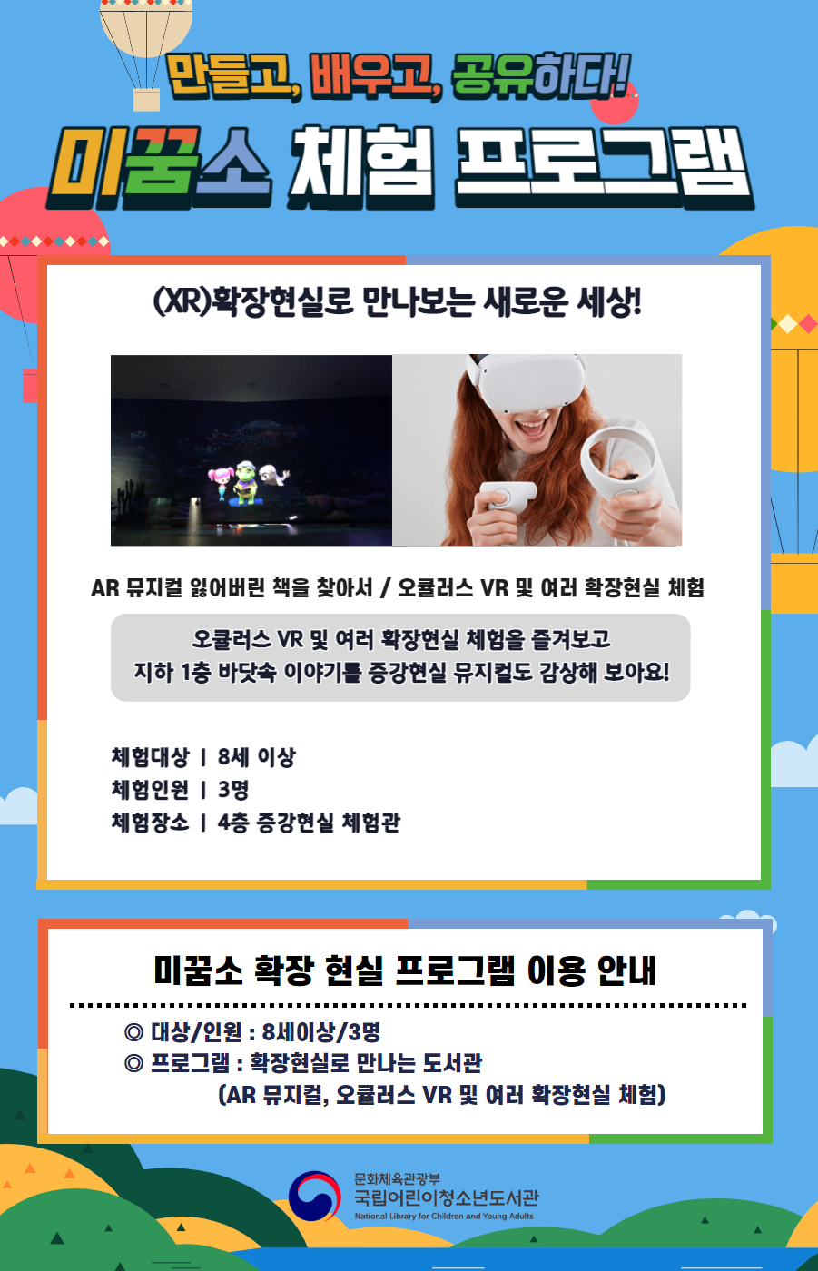 만들고, 배우고, 공유하다! 미꿈소 체험 프로그램 5월에도 다양한 미꿈소 체험 프로그램과 함께해요. <2025년 5월 실감놀이 프로그램 안내> ◎ 미꿈소 5월 주제 : 생태계 보전 ◎ 대상/인원 : 8세 이상 / 3명 ◎ 프로그램 : 확장현실로 만나는 도서관 - (XR)확장현실 : AR 뮤지컬 잃어버린 책을 찾아서 / 오큘러스 VR 및 여러 확장현실 체험 <유의사항> 1. 모든 미꿈소 프로그램은 사전 신청제로 진행되며, 신청하지 못하신 분은 이용할 수 없습니다. 2. 프로그램 신청은 참여자 이름으로 도서관 회원가입 후 가능합니다. 3. 매회 10분 전부터 입장 가능합니다. 4. 사전예약 신청한 이용자만 입장 가능합니다. (성인 동반입장 불가 / 마스크 권고 / 지정석 사용) 5. 프로그램 불참 시 추후 신청 제한이 있을 수 있습니다. 6. 도서관 내 주차장 이용이 불가하오니 역삼문화공원 제1호공영주차장을 이용해주시기 바랍니다. *프로그램 참여자에 한 해 담당자의 주차확인증을 받아 주차 할인 가능(공지사항 참고) 7. 프로그램 종료 후 모든 교구는 상시 소독을 진행합니다. 8. 프로그램 참여 모습은 도서관 홍보(비영리 목적)를 위해 촬영 및 활용 될 수 있으며, 결과물에 대한 저작권은 국립어린이청소년도서관에 귀속됩니다. 