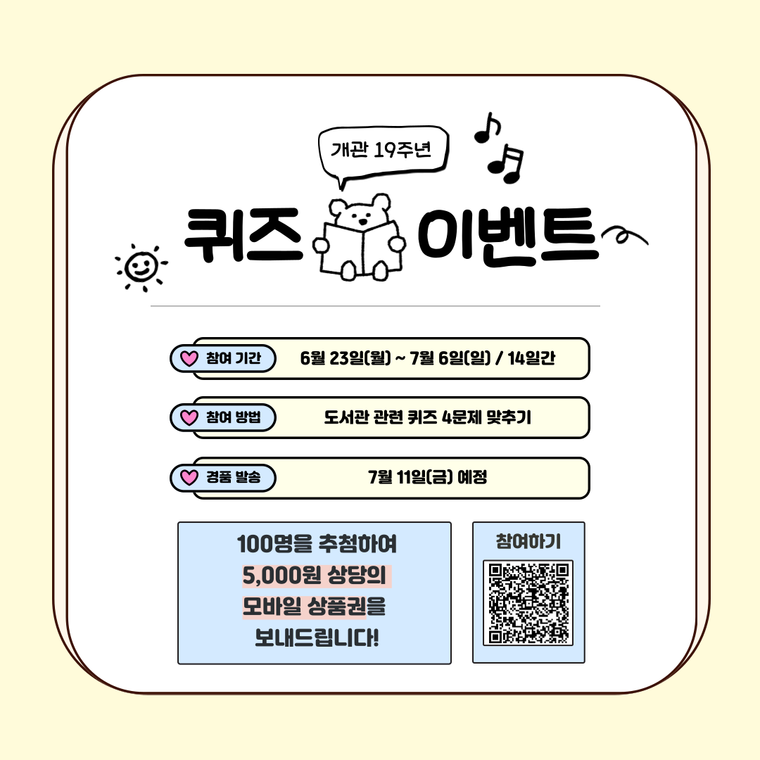 개관 19주년 퀴즈 이벤트 참여기간 6월23일(월)~7월6일(일) / 14일간 참여방법 도서관 관련 퀴즈 4문제 맞추기 경품발송 7월 11일(금) 예정 100명을 추첨하여 5000원 상당의 모바일 상품권을 보내드립니다! 참여하기 QR코드이미지