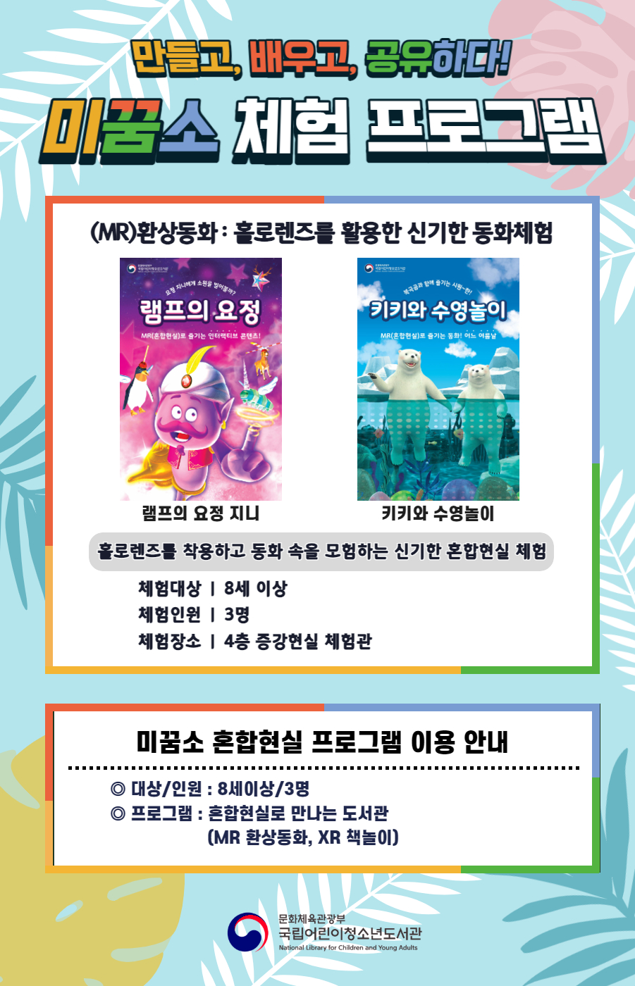 만들고, 배우고, 공유하다! 미꿈소 체험 프로그램 (MR)환상동화: 홀로렌즈를 활용한 신기한 동화체험 램프의 요정 지니 키키와 수영놀이 홀로렌즈를 착용하고 동화 속을 모험하는 신기한 혼합현실 체험 체험대상 8세 이상 체험인원 3명 체험장소 4층 증강현실 체험관 미꿈소 혼합현실 프로그램 이용안내 대상/인원:8세이상/3명 프로그램:혼합현실로 만나는 도서관(MR 환상동화, XR 책놀이) 문화체육관광부 국립어린이청소년도서관