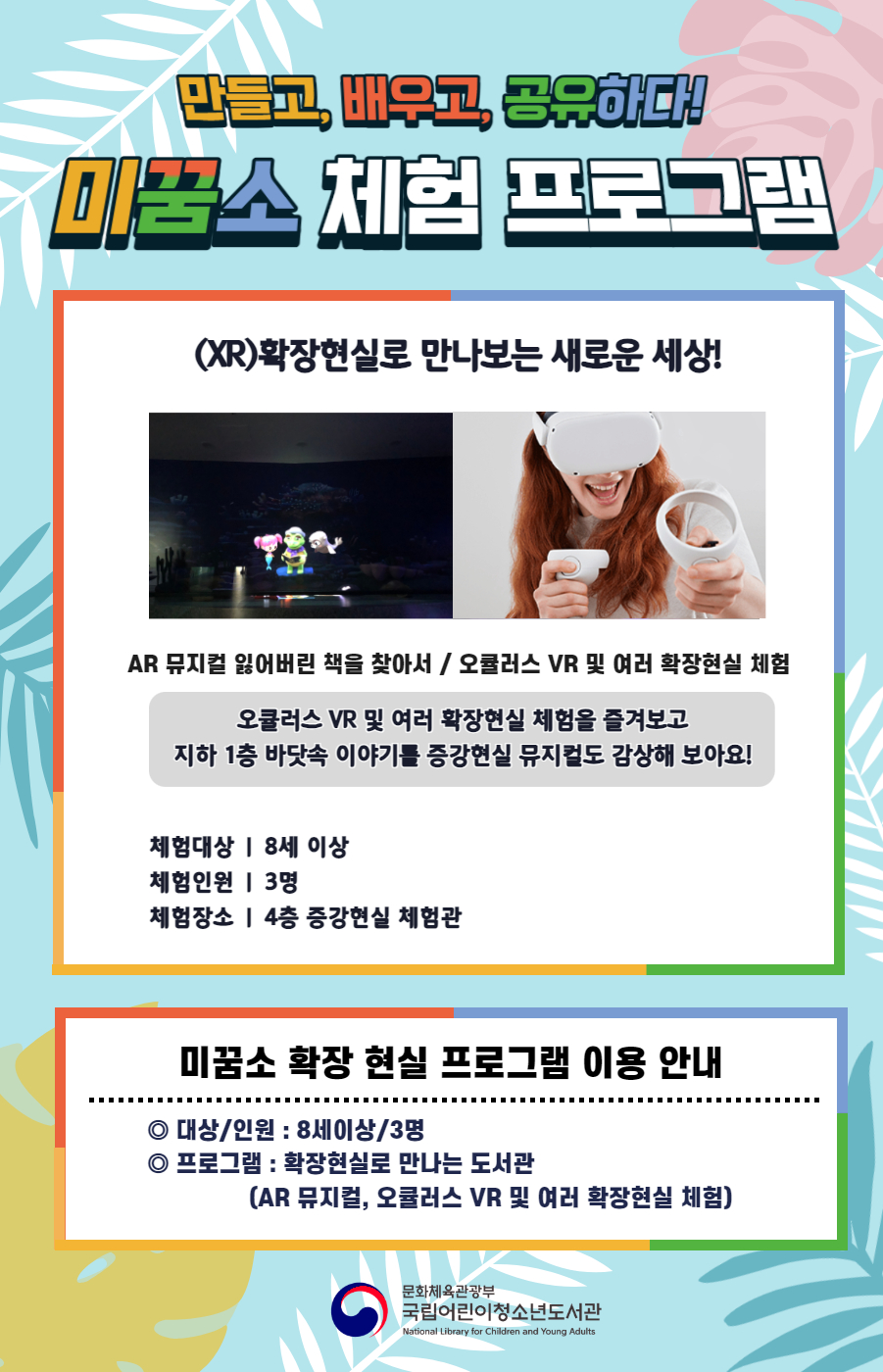 만들고, 배우고, 공유하다! 미꿈소 체험 프로그램 (XR)확장현실로 만나보는 새로운 세상! AR 뮤지컬 잃어버린 책을 찾아서/오큘러스 VR 및 여러 확장현실 체험 오큘러스 VR 및 여러 확장현실 체험을 즐겨보고 지하 1층 바닷속 이야기를 증강현실 뮤지컬로 감상해 보아요! 체험대상 | 8세 이상 체험인원 | 3명 체험장소 | 4층 증강현실 체험관 미꿈소 확장 현실 프로그램 이용 안내 대상/인원:8세이상/3명 프로그램:확장현실로 만나는 도서관(AR 뮤지컬, 오큘러스 VR 및 여러 확장현실 체험)  문화체육관광부 국립어린이청소년도서관