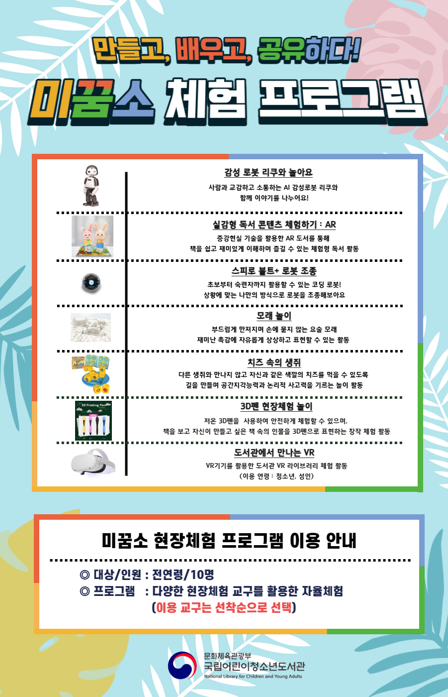 만들고, 배우고, 공유하다! 미꿈소 체험 프로그램 감성 로봇 리쿠와 놀아요 사람과 교감하고 소통하는 AI 감성로봇 리쿠와 함께 이야기를 나누어요! 실감형 독서 콘텐츠 체험하기 : AR 증강현실 기술을 활용한 AR 도서를 통해 책을 쉽고 재미있게 이해하며 즐길 수 있는 체험형 독서 활동 바람종 만들기 바람에 흔들리며 아름다운 소리를 내는 바람종, 풍경 행운과 평화의 상징, 풍경을 직접 만들어 창문에 걸어보아요 배지 만들기 예쁜 그림이나 메시지를 담아 꾸며서 나만의 배지를 만드는 창작 활동 아슬아슬 파이프 모든 구멍에 파이프를 꽂으려면 어떻게 해야할까? 파이프의 높이와 너비를 생각하며 퍼즐 판을 채우는 놀이 활동 3D펜 현장체험 놀이 저온 3D펜을 사용하여 안전하게 체험할 수 있으며, 책을 보고 자신이 만들고 싶은 책 속의 인물을 3D펜으로 표현하는 창작 체험 활동 도서관에서 만나는 VR VR기기를 활용한 도서관 VR라이브러리 체험 활동(이용 연령: 청소년, 성인) 미꿈소 현장체험 프로그램 이용 안내 대상/인원:전연령/10명 프로그램:다양한 현장체험 교구를 활용한 자율체험(이용 교구는 선착순으로 선택) 문화체육관광부 국립어린이청소년도서관 