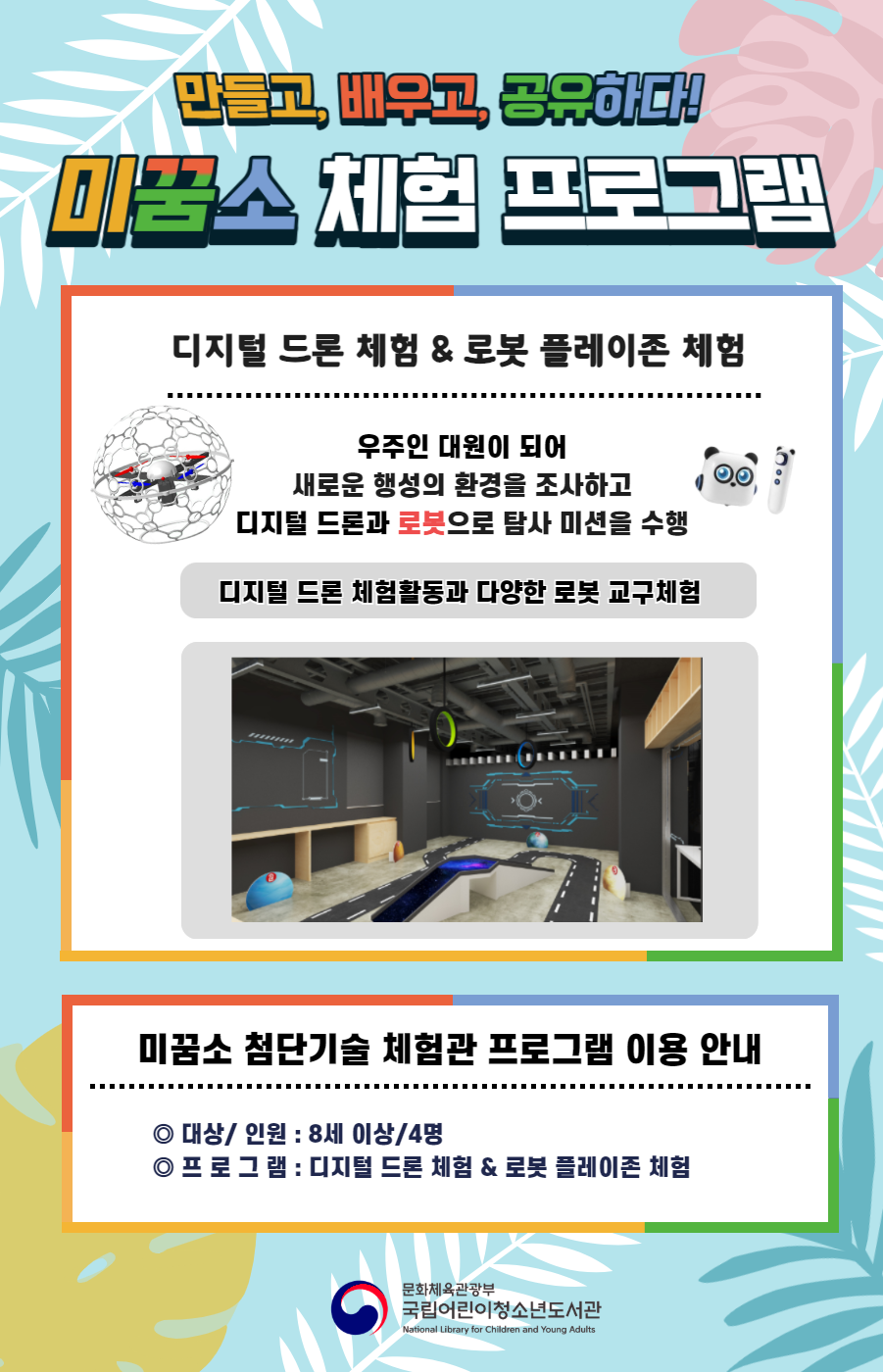 만들고, 배우고, 공유하다! 미꿈소 체험 프로그램 디지털 드론 체험&로봇 플레이존 체험 우주인 대원이 되어 새로운 행성의 환경을 조사하고 디지털 드론과 로봇으로 탐사 미션을 수행 디지털 드론 체험활동과 다양한 로봇 교구체험 미꿈소 확장 현실 프로그램 이용 안내 대상/인원:8세이상/4명 프로그램:디지털 드론 체험&로봇 플레이존 체험 문화체육관광부 국립어린이청소년도서관