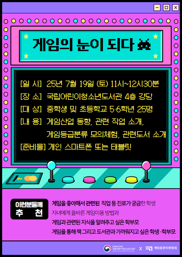 게임의 눈이 되다 일시 25년 7월 19일 (토) 11시 ~ 12시 30분  장소 국립어린이청소년도서관 4층 강당  대상 중학생 및 초등학생 5,6학년 25명  내용 게임산업 동향, 관련 직업 소개, 게임등급분류 모의체험, 관련도서 소개 준비물 개인 스마트폰 또는 태블릿 이런분들께 추천 게임을 좋아해서 관련된 직업 등 진로가 궁금한 학생 자녀에게 올바른 게임이용 방법과 게임과 관련된 지식을 알려주고 싶은 학부모 게임을 통해 책 그리고 도서관과 가까워지고 싶은 학생, 학부모