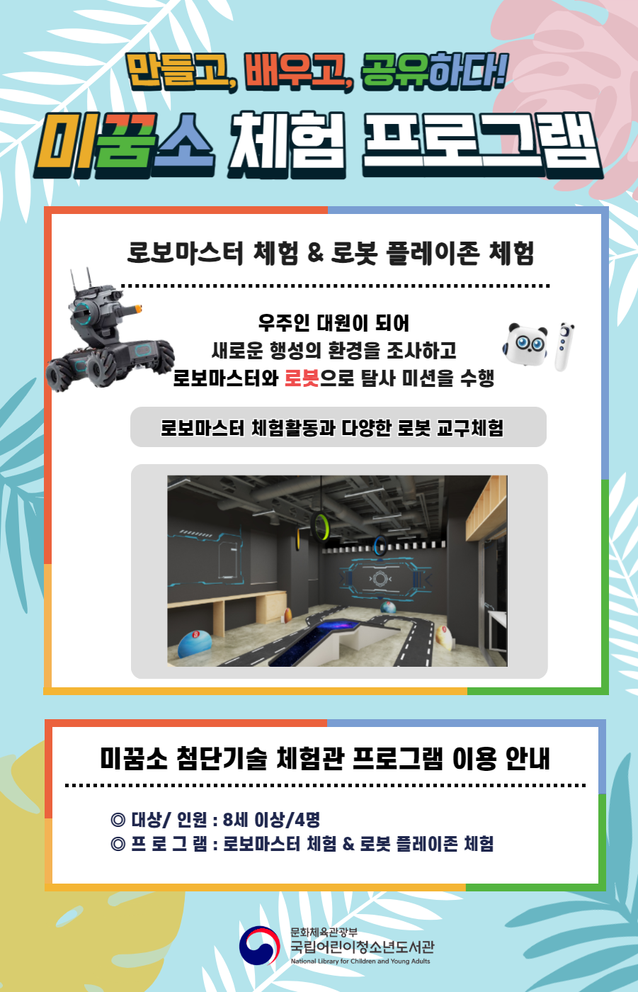 만들고, 배우고, 공유하다! 미꿈고 체험 프로그램 로보마스터 체험 & 로봇 플레이존 체험 우주인 대원이 되어 새로운 행성의 환경을 조사하고 로보마스터와 로봇으로 탐사 미션을 수행 로보마스터 체험활동과 다양한 로봇 교구체험 미꿈소 확장 현실 프로그램 이용 안내 대상/인원:8세이상/4명 프로그램:로보마스터 체험&로봇 플레이존 체험 문화체육관광부 국립어린이청소년도서관