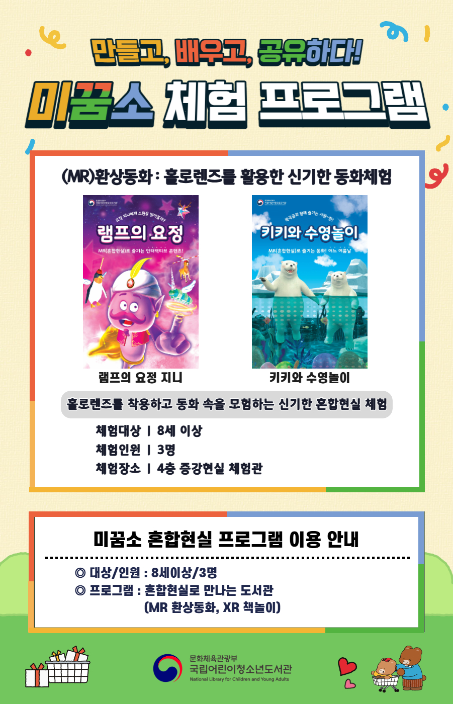 만들고, 배우고, 공유하다! 미꿈소 체험 프로그램 9월에도 다양한 미꿈소 체험 프로그램과 함께해요. <2025년 9월 실감놀이 프로그램 안내> ◎ 미꿈소 9월 주제 : 도시와 공동체 ◎ 대상/인원 : 8세 이상 / 3명 ◎ 프로그램 : 혼합현실로 만나는 도서관 (MR 환상동화) - (MR)환상동화 : 홀로렌즈를 활용한 신기한 동화체험 (램프의 요정 지니, 키키와 수영놀이) <유의사항> 1. 모든 미꿈소 프로그램은 사전 신청제로 진행되며, 신청하지 못하신 분은 이용할 수 없습니다. 2. 프로그램 신청은 참여자 이름으로 도서관 회원가입 후 가능합니다. 3. 매회 10분 전부터 입장 가능합니다. 4. 사전예약 신청한 이용자만 입장 가능합니다. (성인 동반입장 불가 / 마스크 권고 / 지정석 사용) 5. 프로그램 불참 시 추후 신청 제한이 있을 수 있습니다. 6. 도서관 내 주차장 이용이 불가하오니 역삼문화공원 제1호공영주차장을 이용해주시기 바랍니다. *프로그램 참여자에 한 해 담당자의 주차확인증을 받아 주차 할인 가능(공지사항 참고) 7. 프로그램 종료 후 모든 교구는 상시 소독을 진행합니다. 8. 프로그램 참여 모습은 도서관 홍보(비영리 목적)를 위해 촬영 및 활용 될 수 있으며, 결과물에 대한 저작권은 국립어린이청소년도서관에 귀속됩니다.