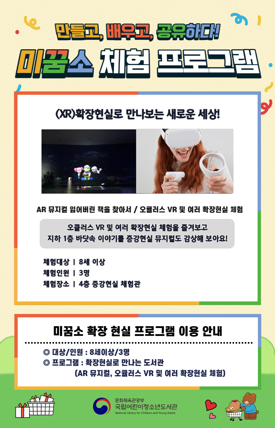 만들고, 배우고, 공유하다! 미꿈소 체험 프로그램 9월에도 다양한 미꿈소 체험 프로그램과 함께해요. <2025년 9월 실감놀이 프로그램 안내> ◎ 미꿈소 9월 주제 : 도시와 공동체 ◎ 대상/인원 : 8세 이상 / 3명 ◎ 프로그램 : 확장현실로 만나는 도서관 - (XR)확장현실 : AR 뮤지컬 잃어버린 책을 찾아서 / 오큘러스 VR 및 여러 확장현실 체험 <유의사항> 1. 모든 미꿈소 프로그램은 사전 신청제로 진행되며, 신청하지 못하신 분은 이용할 수 없습니다. 2. 프로그램 신청은 참여자 이름으로 도서관 회원가입 후 가능합니다. 3. 매회 10분 전부터 입장 가능합니다. 4. 사전예약 신청한 이용자만 입장 가능합니다. (성인 동반입장 불가 / 마스크 권고 / 지정석 사용) 5. 프로그램 불참 시 추후 신청 제한이 있을 수 있습니다. 6. 도서관 내 주차장 이용이 불가하오니 역삼문화공원 제1호공영주차장을 이용해주시기 바랍니다. *프로그램 참여자에 한 해 담당자의 주차확인증을 받아 주차 할인 가능(공지사항 참고) 7. 프로그램 종료 후 모든 교구는 상시 소독을 진행합니다. 8. 프로그램 참여 모습은 도서관 홍보(비영리 목적)를 위해 촬영 및 활용 될 수 있으며, 결과물에 대한 저작권은 국립어린이청소년도서관에 귀속됩니다. 
