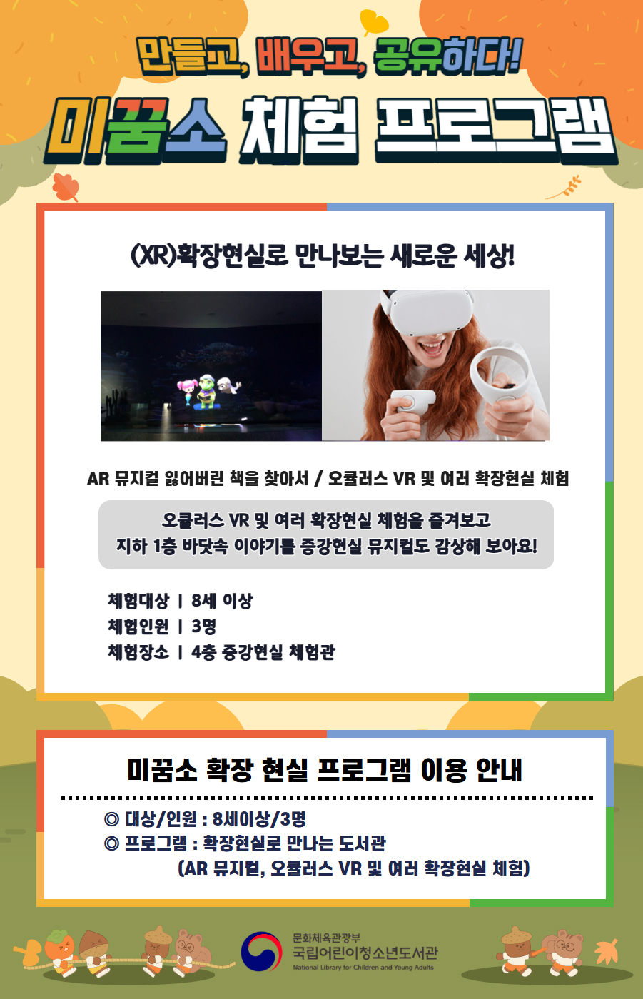 만들고, 배우고, 공유하다! 미꿈소 체험 프로그램 10월에도 다양한 미꿈소 체험 프로그램과 함께해요. <2025년 10월 실감놀이 프로그램 안내> ◎ 미꿈소 10월 주제 : 글로벌 파트너십 ◎ 대상/인원 : 8세 이상 / 3명 ◎ 프로그램 : 확장현실로 만나는 도서관 - (XR)확장현실 : AR 뮤지컬 잃어버린 책을 찾아서 / 오큘러스 VR 및 여러 확장현실 체험 <유의사항> 1. 모든 미꿈소 프로그램은 사전 신청제로 진행되며, 신청하지 못하신 분은 이용할 수 없습니다. 2. 프로그램 신청은 참여자 이름으로 도서관 회원가입 후 가능합니다. 3. 매회 10분 전부터 입장 가능합니다. 4. 사전예약 신청한 이용자만 입장 가능합니다. (성인 동반입장 불가 / 마스크 권고 / 지정석 사용) 5. 프로그램 불참 시 추후 신청 제한이 있을 수 있습니다. 6. 도서관 내 주차장 이용이 불가하오니 역삼문화공원 제1호공영주차장을 이용해주시기 바랍니다. *프로그램 참여자에 한 해 담당자의 주차확인증을 받아 주차 할인 가능(공지사항 참고) 7. 프로그램 종료 후 모든 교구는 상시 소독을 진행합니다. 8. 프로그램 참여 모습은 도서관 홍보(비영리 목적)를 위해 촬영 및 활용 될 수 있으며, 결과물에 대한 저작권은 국립어린이청소년도서관에 귀속됩니다. 