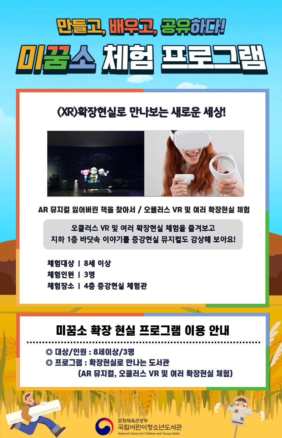 external_image 만들고, 배우고, 공유하다! 미꿈소 체험 프로그램 11월에도 다양한 미꿈소 체험 프로그램과 함께해요. <2025년 11월 실감놀이 프로그램 안내> ◎ 미꿈소 11월 주제 : 교육 ◎ 대상/인원 : 8세 이상 / 3명 ◎ 프로그램 : 확장현실로 만나는 도서관 - (XR)확장현실 : AR 뮤지컬 잃어버린 책을 찾아서 / 오큘러스 VR 및 여러 확장현실 체험 <유의사항> 1. 모든 미꿈소 프로그램은 사전 신청제로 진행되며, 신청하지 못하신 분은 이용할 수 없습니다. 2. 프로그램 신청은 참여자 이름으로 도서관 회원가입 후 가능합니다. 3. 매회 10분 전부터 입장 가능합니다. 4. 사전예약 신청한 이용자만 입장 가능합니다.(성인 동반입장 불가) 5. 프로그램 불참 시 추후 신청 제한이 있을 수 있습니다. 6. 도서관 내 주차장 이용이 불가하오니 역삼문화공원 제1호공영주차장을 이용해주시기 바랍니다. *프로그램 참여자에 한 해 담당자의 주차확인증을 받아 주차 할인 가능(공지사항 참고) 7. 프로그램 종료 후 모든 교구는 상시 소독을 진행합니다. 8. 프로그램 참여 모습은 도서관 홍보(비영리 목적)를 위해 촬영 및 활용 될 수 있으며, 결과물에 대한 저작권은 국립어린이청소년도서관에 귀속됩니다.