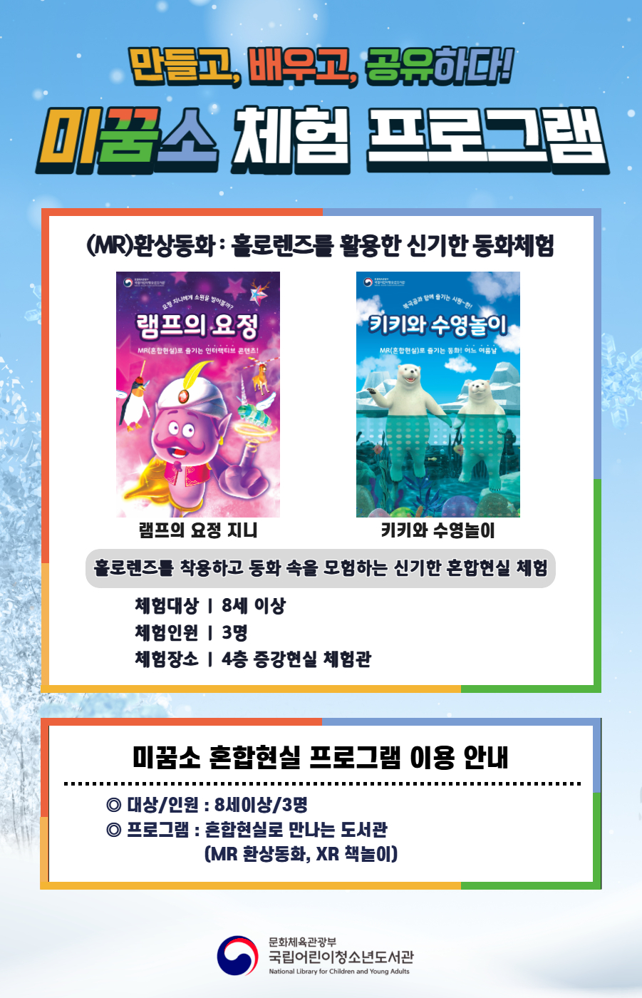 만들고, 배우고, 공유하다! 미꿈소 체험 프로그램 12월에도 다양한 미꿈소 체험 프로그램과 함께해요. <2025년 12월 실감놀이 프로그램 안내> ◎ 미꿈소 12월 주제 : 미래진로와 직업 ◎ 대상/인원 : 8세 이상 / 3명 ◎ 프로그램 : 혼합현실로 만나는 도서관 (MR 환상동화) - (MR)환상동화 : 홀로렌즈를 활용한 신기한 동화체험 (램프의 요정 지니, 키키와 수영놀이) <유의사항> 1. 모든 미꿈소 프로그램은 사전 신청제로 진행되며, 신청하지 못하신 분은 이용할 수 없습니다. 2. 프로그램 신청은 참여자 이름으로 도서관 회원가입 후 가능합니다. 3. 매회 10분 전부터 입장 가능합니다. 4. 사전예약 신청한 이용자만 입장 가능합니다.(성인 동반입장 불가) 5. 프로그램 불참 시 추후 신청 제한이 있을 수 있습니다. 6. 도서관 내 주차장 이용이 불가하오니 역삼문화공원 제1호공영주차장을 이용해주시기 바랍니다. *프로그램 참여자에 한 해 담당자의 주차확인증을 받아 주차 할인 가능(공지사항 참고) 7. 프로그램 종료 후 모든 교구는 상시 소독을 진행합니다. 8. 프로그램 참여 모습은 도서관 홍보(비영리 목적)를 위해 촬영 및 활용 될 수 있으며, 결과물에 대한 저작권은 국립어린이청소년도서관에 귀속됩니다.