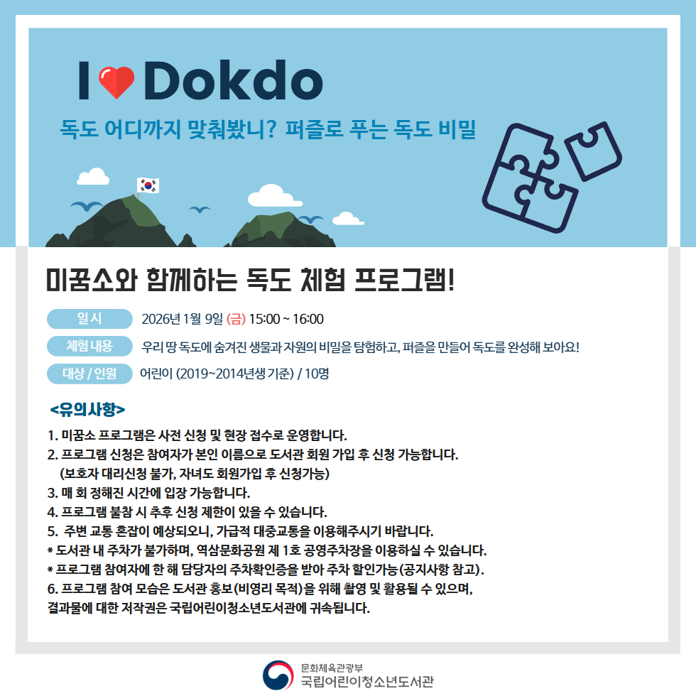 미꿈소와 함께하는 독도 체험 프로그램! <일시> 2026년 1월 9일 (금) 15:00 ~ 16:00 <체험 내용> 우리 땅 독도에 숨겨진 생물과 자원의 비밀을 탐험하고, 퍼즐을 만들어 독도를 완성해 보아요! <대상/인원> 어린이 (2019~2014년생 기준) / 10명 <유의사항> 1. 미꿈소 프로그램은 사전 신청 및 현장 접수로 운영합니다. 2. 프로그램 신청은 참여자가 본인 이름으로 도서관 회원 가입 후 신청 가능합니다. (보호자 대리신청 불가, 자녀도 회원가입 후 신청가능) 3. 정해진 시간에 입장 가능합니다. 4. 프로그램 불참 시 추후 신청 제한이 있을 수 있습니다. 5. 주변 교통 혼잡이 예상되오니, 가급적 대중교통을 이용해주시기 바랍니다. * 도서관 내 주차가 불가하며, 역삼문화공원 제 1호 공영주차장을 이용하실 수 있습니다. * 프로그램 참여자에 한 해 담당자의 주차확인증을 받아 주차 할인가능(공지사항 참고). 6. 프로그램 참여 모습은 도서관 홍보(비영리 목적)을 위해 촬영 및 활용될 수 있으며, 결과물에 대한 저작권은 국립어린이청소년도서관에 귀속됩니다.