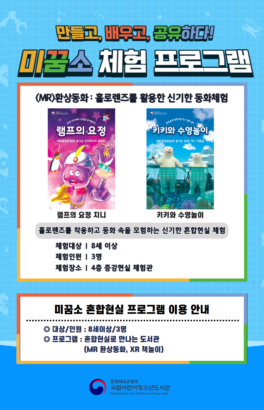 만들고, 배우고, 공유하다! 미꿈소 체험 프로그램 5월에도 다양한 미꿈소 체험 프로그램과 함께해요. <2026년 5월 실감놀이 프로그램 안내> ◎ 미꿈소 5월 주제 : 소통&middot;관계&middot;가족 ◎ 대상/인원 : 8세 이상 / 3명 ◎ 프로그램 : 혼합현실로 만나는 도서관 (MR 환상동화) - (MR)환상동화 : 홀로렌즈를 활용한 신기한 동화체험 (램프의 요정 지니, 키키와 수영놀이) <유의사항> 1. 모든 미꿈소 프로그램은 사전 신청제로 운영됩니다. 단, 당일 불참자 발생 시 현장 접수로 참석 가능합니다. 2. 프로그램 신청은 참여자 본인 이름으로 도서관 회원 가입 후 신청 가능합니다. (보호자 대리 신청 불가, 자녀도 회원 가입 후 신청 가능) 3. 매회 정각부터 입장 가능하며, 프로그램 진행 시에는 참석자 외 출입이 불가합니다. 4. 사전예약 신청한 이용자만 입장 가능합니다.(성인 동반입장 불가) 5. 사전 통보 없이 불참하는 경우, 이후 프로그램 신청이 제한됩니다. 6. 도서관 내 주차장 이용이 불가하오니 역삼문화공원 제1호공영주차장을 이용해주시기 바랍니다. * 미꿈소 프로그램 참여자에 한해 공영주차장 요금 할인이 가능한 주차 확인증을 제공합니다.(공지사항 참고) 7. 프로그램 참여 모습은 도서관 홍보(비영리 목적)를 위해 촬영 및 활용 될 수 있으며, 결과물에 대한 저작권은 국립어린이청소년도서관에 귀속됩니다. 