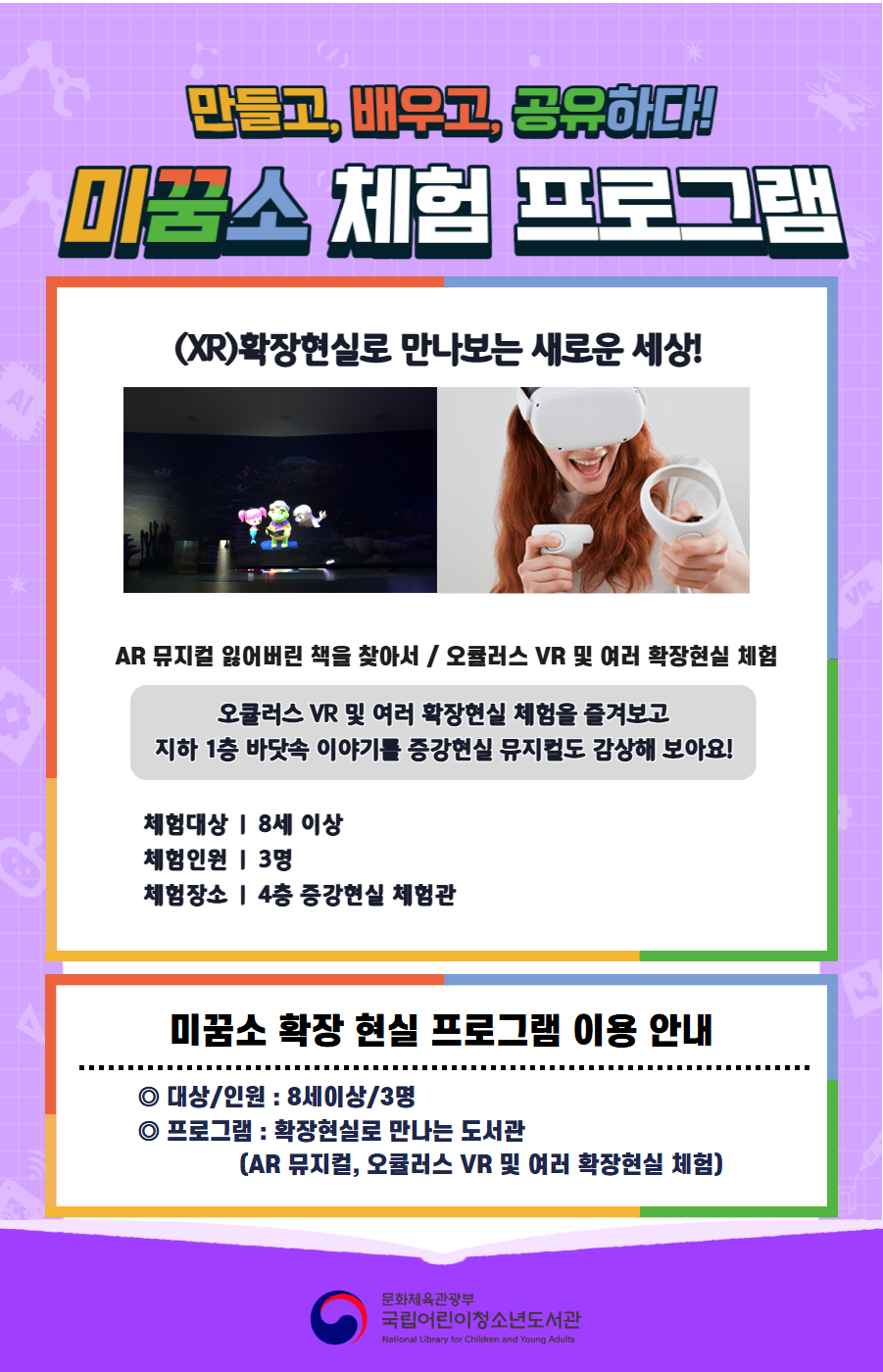 만들고, 배우고, 공유하다! 미꿈소 체험 프로그램 3월에도 다양한 미꿈소 체험 프로그램과 함께해요. <2026년 3월 실감놀이 프로그램 안내> ◎ 미꿈소 3월 주제 : 배려와 공감 ◎ 대상/인원 : 8세 이상 / 3명 ◎ 프로그램 : 확장현실로 만나는 도서관 - (XR)확장현실 : AR 뮤지컬 잃어버린 책을 찾아서 / 오큘러스 VR 및 여러 확장현실 체험 <유의사항> 1. 모든 미꿈소 프로그램은 사전 신청제로 진행되며, 신청하지 못하신 분은 이용할 수 없습니다. 2. 프로그램 신청은 참여자 이름으로 도서관 회원가입 후 가능합니다. 3. 매 회 정각부터 입장 가능합니다. 4. 사전예약 신청한 이용자만 입장 가능합니다.(성인 동반입장 불가) 5. 프로그램 불참 시 추후 신청 제한이 있을 수 있습니다. 6. 도서관 내 주차장 이용이 불가하오니 역삼문화공원 제1호공영주차장을 이용해주시기 바랍니다. *프로그램 참여자에 한 해 담당자의 주차확인증을 받아 주차 할인 가능(공지사항 참고) 7. 프로그램 종료 후 모든 교구는 상시 소독을 진행합니다. 8. 프로그램 참여 모습은 도서관 홍보(비영리 목적)를 위해 촬영 및 활용 될 수 있으며, 결과물에 대한 저작권은 국립어린이청소년도서관에 귀속됩니다. 
