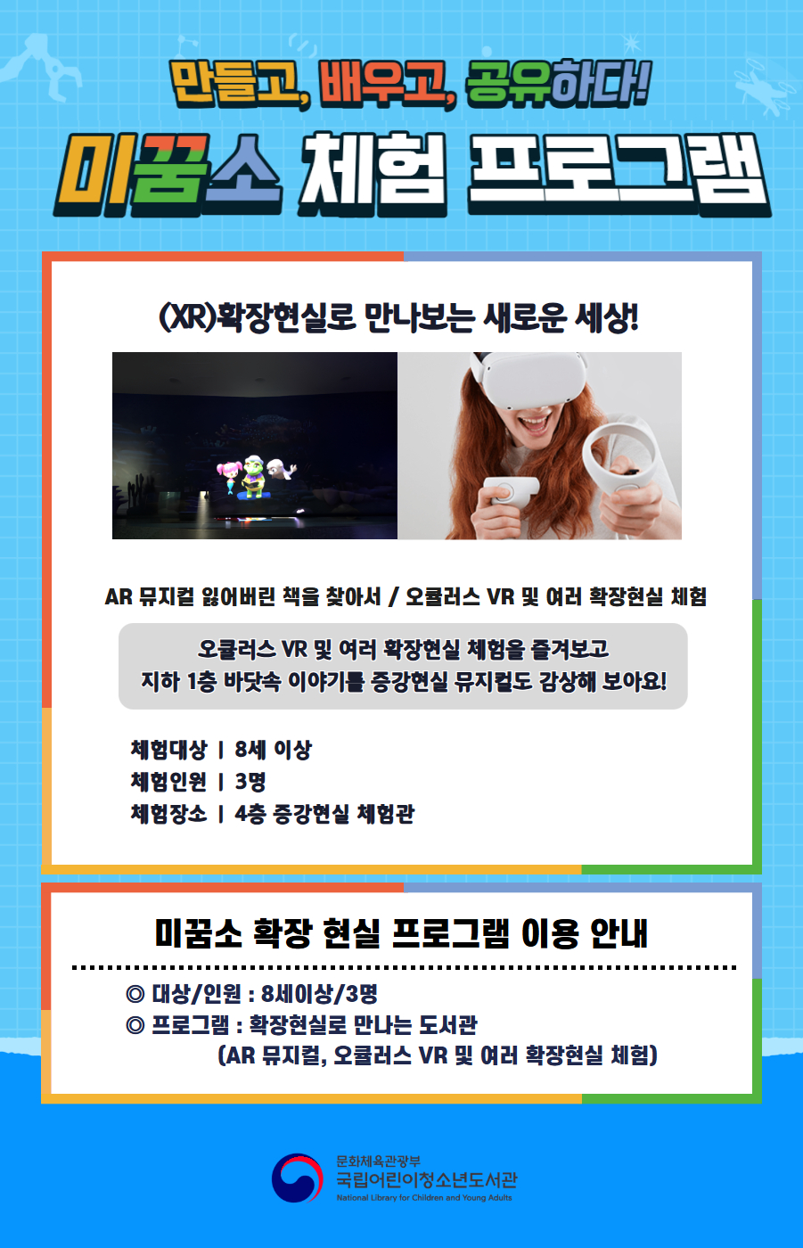 만들고, 배우고, 공유하다! 미꿈소 체험 프로그램 5월에도 다양한 미꿈소 체험 프로그램과 함께해요. <2026년 5월 실감놀이 프로그램 안내> ◎ 미꿈소 5월 주제 : 소통&middot;관계&middot;가족 ◎ 대상/인원 : 8세 이상 / 3명 ◎ 프로그램 : 확장현실로 만나는 도서관 - (XR)확장현실 : AR 뮤지컬 잃어버린 책을 찾아서 / 오큘러스 VR 및 여러 확장현실 체험 <유의사항> 1. 모든 미꿈소 프로그램은 사전 신청제로 운영됩니다. 단, 당일 불참자 발생 시 현장 접수로 참석 가능합니다. 2. 프로그램 신청은 참여자 본인 이름으로 도서관 회원 가입 후 신청 가능합니다. (보호자 대리 신청 불가, 자녀도 회원 가입 후 신청 가능) 3. 매회 정각부터 입장 가능하며, 프로그램 진행 시에는 참석자 외 출입이 불가합니다. 4. 사전예약 신청한 이용자만 입장 가능합니다.(성인 동반입장 불가) 5. 사전 통보 없이 불참하는 경우, 이후 프로그램 신청이 제한됩니다. 6. 도서관 내 주차장 이용이 불가하오니 역삼문화공원 제1호공영주차장을 이용해주시기 바랍니다. * 미꿈소 프로그램 참여자에 한해 공영주차장 요금 할인이 가능한 주차 확인증을 제공합니다.(공지사항 참고) 7. 프로그램 참여 모습은 도서관 홍보(비영리 목적)를 위해 촬영 및 활용 될 수 있으며, 결과물에 대한 저작권은 국립어린이청소년도서관에 귀속됩니다.