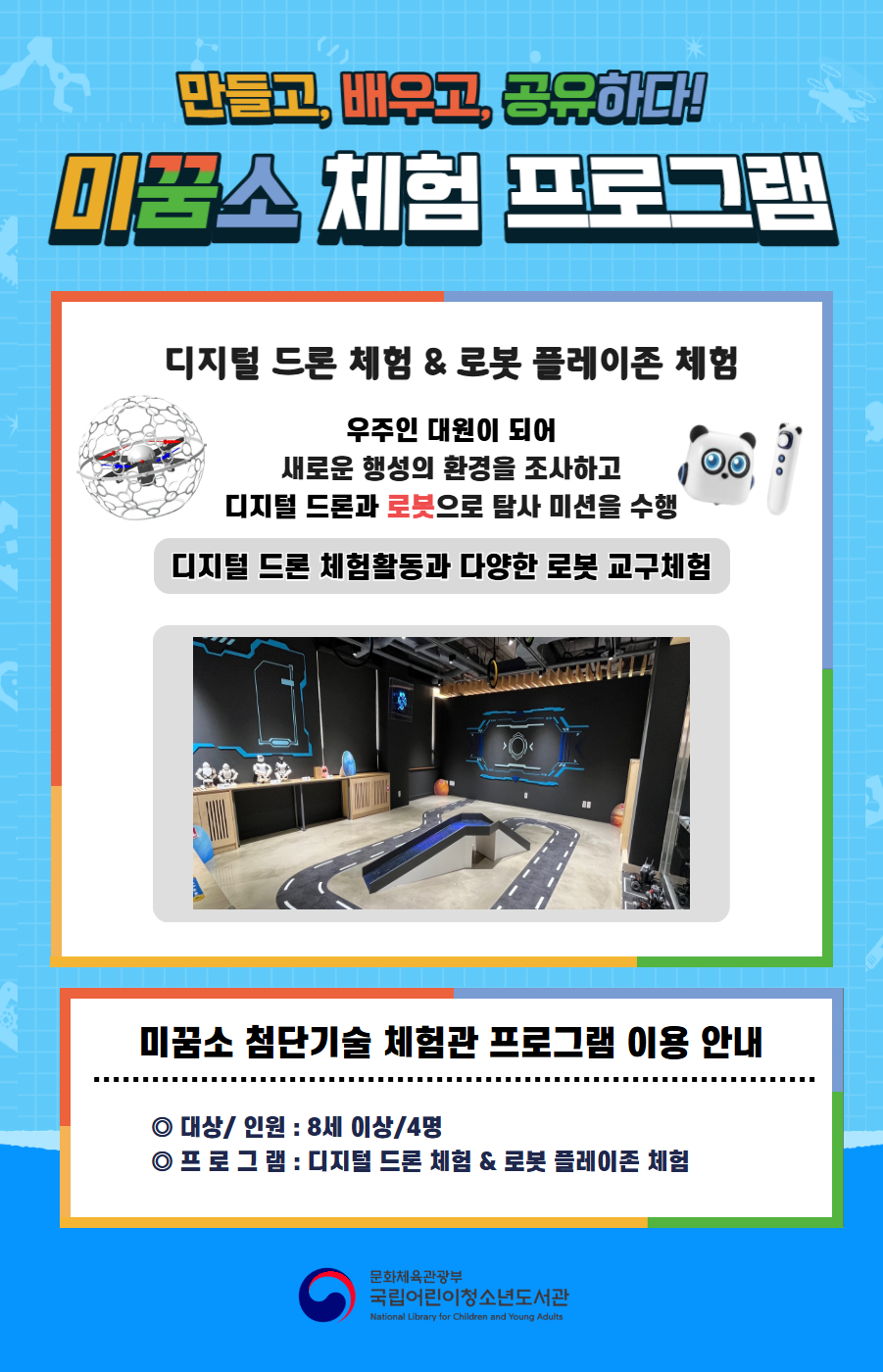 만들고, 배우고, 공유하다! 미꿈소 체험 프로그램 5월에도 다양한 미꿈소 체험 프로그램과 함께해요 <2026년 5월 첨단기술 체험관 프로그램 안내> ◎ 대상/인원 : 8세 이상/4명 ◎ 프로그램 : 디지털 드론 & 로봇 플레이존 - 우주인 대원이 되어 새로운 행성의 환경을 조사하고 드론과 로봇으로 탐사미션을 수행 <유의사항> 1. 미꿈소 프로그램은 사전 신청제로 운영됩니다. 단, 당일 불참자 발생 시 현장 접수로 참석 가능합니다. 2.프로그램 신청은 참여자 본인 이름으로 도서관 회원가입 후 신청 가능합니다. (보호자 대리신청 불가, 자녀도 회원가입 후 신청가능) 3. 매 회 정각부터 입장 가능하며, 프로그램 진행 시에는 참석자 외 출입이 불가합니다. 4. 사전 통보 없이 불참하는 경우, 이후 프로그램 신청이 제한됩니다. 5. 도서관 내 주차장 이용이 불가하오니 역삼문화공원 제1호공영주차장을 이용해주시기 바랍니다. * 미꿈소 프로그램 참여자에 한해 공영주차장 요금 할인이 가능한 주차 확인증을 제공합니다. (공지사항 참고) 6. 프로그램 참여 모습은 도서관 홍보(비영리 목적)를 위해 촬영 및 활용될 수 있으며, 결과물에 대한 저작권은 국립어린이청소년도서관에 귀속됩니다.
