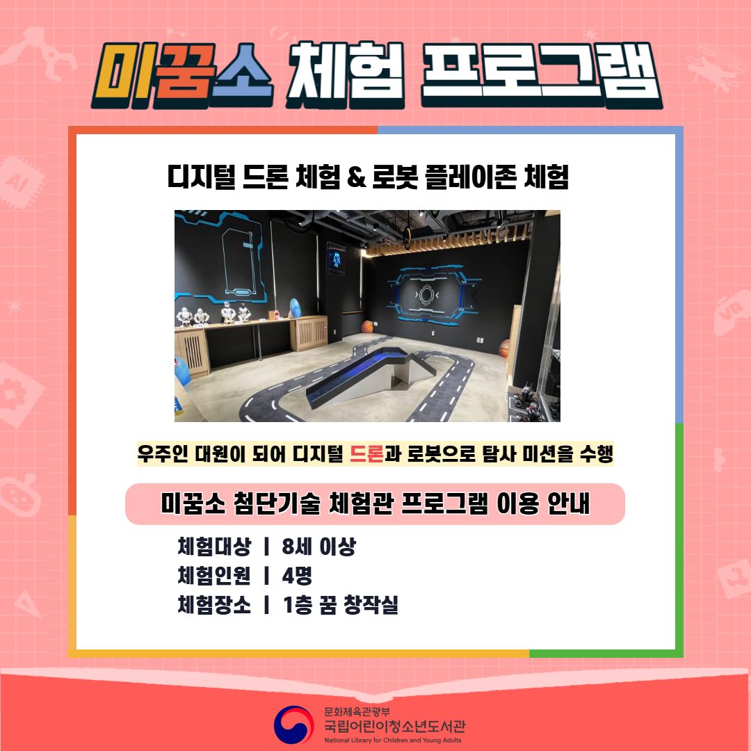 미꿈소 체험 프로그램  로보마스터 체험 & 로봇 플레이존 체험  우주인 대원이 되어 로보마스터와 로봇으로 탐사 미션을 수행  미꿈소 첨단기술 체험관 프로그램 이용 안내  체험대상 : 8세 이상 체험인원 : 4명 체험장소 : 1층 꿈 창작실  문화체육관광부 국립어린이청소년도서관 (National Library for Children and Young Adults)