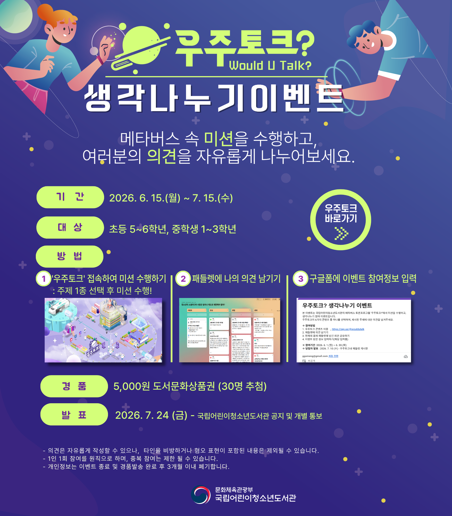 우주토크 Would U Talk? 생각나누기이벤트 (좌우측 이미지 지구본과 남여 어린이가 각각 있음) 메타버스 속 미션을 수행하고, 여러분의 의견을 자유롭게 나누어보세요. 기간 2026년 6월 15일 월요일부터 7월 15일 수요일까지 대상 초등 5~6학년, 중학생 1~3학년 우측 우주토크 바로가기 이미지와 링크 방법 1. 우주토크 접속하여 미션 수행하기 : 주제 1종 선택 후 미션 수행! (하단 이미지 우주토크 홈페이지 이미지) 2. 패들렛에 나의 의견 남기기 (패들렛에 여러 의견이 있는 이미지) , 3. 구글폼에 이벤트 참여정보 입력 (구글폼 홈페이지 화면) 경품 5,000원 도서문화상품권(30명 추첨), 발표 2026년 7월 24ㅣㅇㄹ(금) 국립어린이청소년도서관 공지 및 개별 통보 의견은 자유롭게 작성할 수 있으나, 타인을 비방하거나 혐오 표현이 포함된 내용은 제외될 수 있습니다. 1인 1회 참여를 원칙으로 하며, 중복 참여는 제한될 수 있습니다. 개인정보는 이벤트 종료 및 경품발송 완료 후 3개월 이내 폐기합니다.
