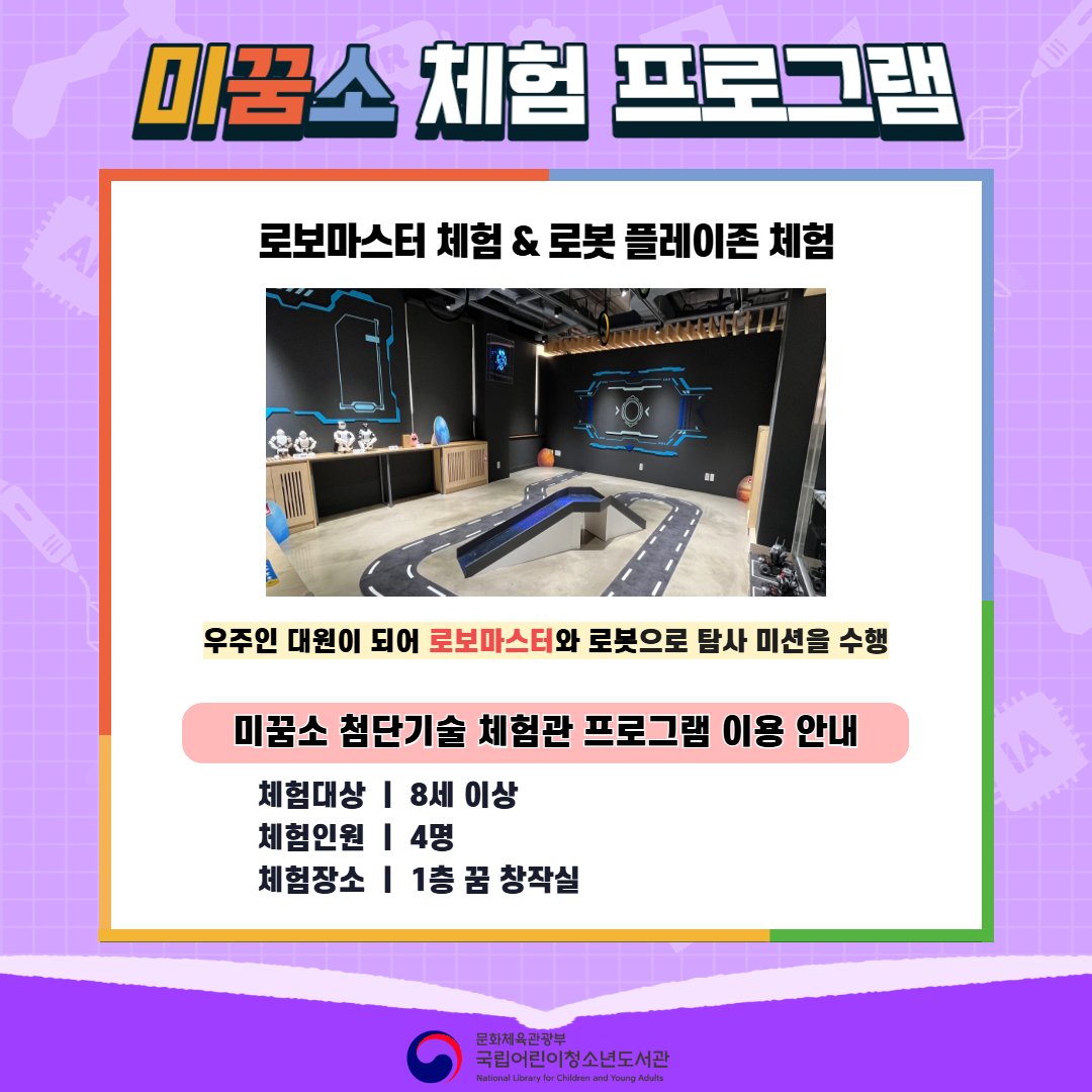 미꿈소 체험 프로그램 로보마스터 체험 & 로봇 플레이존 체험 우주인 대원이 되어 로보마스터와 로봇으로 탐사 미션을 수행 미꿈소 첨단기술 체험관 프로그램 이용 안내 체험대상 : 8세 이상 체험인원 : 4명 체험장소 : 1층 꿈 창작실 문화체육관광부 국립어린이청소년도서관 (National Library for Children and Young Adults)