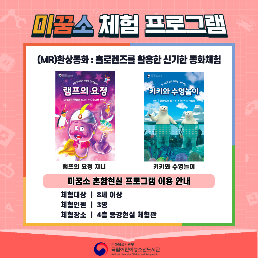 <2026년 6월 실감놀이 프로그램 안내> ◎ 미꿈소 6월 주제 : 모두의 도서관 ◎ 대상/인원 : 8세 이상 / 3명 ◎ 프로그램 : 혼합현실로 만나는 도서관 (MR 환상동화) - (MR)환상동화 : 홀로렌즈를 활용한 신기한 동화체험 (램프의 요정 지니, 키키와 수영놀이) <유의사항> 1. 모든 미꿈소 프로그램은 사전 신청제로 운영됩니다. 단, 당일 불참자 발생 시 현장 접수로 참석 가능합니다. 2. 프로그램 신청은 참여자 본인 이름으로 도서관 회원 가입 후 신청 가능합니다. (보호자 대리 신청 불가, 자녀도 회원 가입 후 신청 가능) 3. 매회 정각부터 입장 가능하며, 프로그램 진행 시에는 참석자 외 출입이 불가합니다. 4. 사전예약 신청한 이용자만 입장 가능합니다.(성인 동반입장 불가) 5. 사전 통보 없이 불참하는 경우, 이후 프로그램 신청이 제한됩니다. 6. 도서관 내 주차장 이용이 불가하오니 역삼문화공원 제1호공영주차장을 이용해주시기 바랍니다. * 미꿈소 프로그램 참여자에 한해 공영주차장 요금 할인이 가능한 주차 확인증을 제공합니다.(공지사항 참고) 7. 프로그램 참여 모습은 도서관 홍보(비영리 목적)를 위해 촬영 및 활용 될 수 있으며, 결과물에 대한 저작권은 국립어린이청소년도서관에 귀속됩니다.