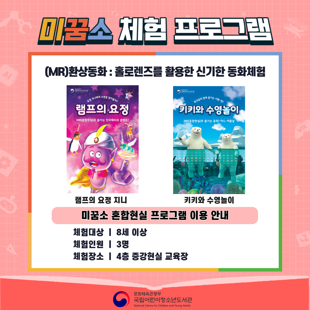 미꿈소 체험 프로그램 (MR)환상동화 : 홀로렌즈를 활용한 신기한 동화체험 사진 램프의 요정 지니 MR 체험 콘텐츠 포스터 키키와 수영놀이 MR 체험 콘텐츠 포스터 미꿈소 혼합현실 프로그램 이용 안내 체험대상 | 8세 이상 체험인원 | 3명 체험장소 | 4층 증강현실 교육장 문화체육관광부 국립어린이청소년도서관 National Library for Children and Young Adults