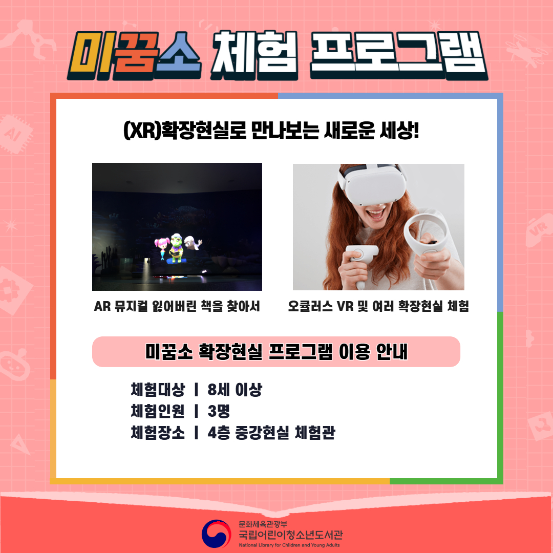 <2026년 6월 실감놀이 프로그램 안내> ◎ 미꿈소 6월 주제 : 모두의 도서관 ◎ 대상/인원 : 8세 이상 / 3명 ◎ 프로그램 : 확장현실로 만나는 도서관 - (XR)확장현실 : AR 뮤지컬 잃어버린 책을 찾아서 / 오큘러스 VR 및 여러 확장현실 체험 <유의사항> 1. 모든 미꿈소 프로그램은 사전 신청제로 운영됩니다. 단, 당일 불참자 발생 시 현장 접수로 참석 가능합니다. 2. 프로그램 신청은 참여자 본인 이름으로 도서관 회원 가입 후 신청 가능합니다. (보호자 대리 신청 불가, 자녀도 회원 가입 후 신청 가능) 3. 매회 정각부터 입장 가능하며, 프로그램 진행 시에는 참석자 외 출입이 불가합니다. 4. 사전예약 신청한 이용자만 입장 가능합니다.(성인 동반입장 불가) 5. 사전 통보 없이 불참하는 경우, 이후 프로그램 신청이 제한됩니다. 6. 도서관 내 주차장 이용이 불가하오니 역삼문화공원 제1호공영주차장을 이용해주시기 바랍니다. * 미꿈소 프로그램 참여자에 한해 공영주차장 요금 할인이 가능한 주차 확인증을 제공합니다.(공지사항 참고) 7. 프로그램 참여 모습은 도서관 홍보(비영리 목적)를 위해 촬영 및 활용 될 수 있으며, 결과물에 대한 저작권은 국립어린이청소년도서관에 귀속됩니다.