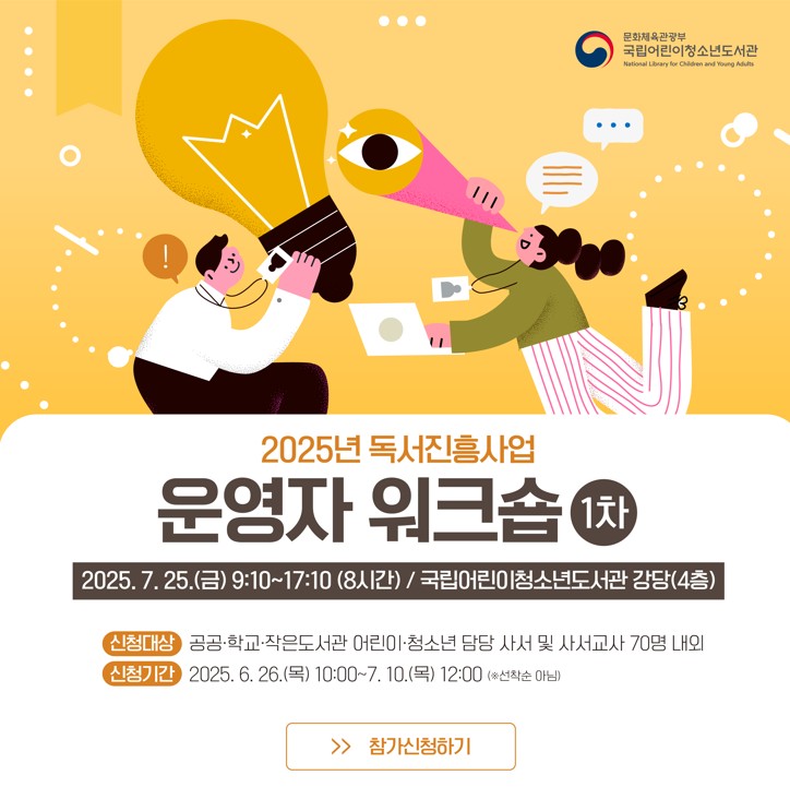  「2025년 독서진흥사업 운영자 워크숍(1차)」 2025.7.25.(금) 9:10~17:10(8시간) / 국립어린이청소년도서관 강당(4층) 신청대상 공공 학교 작은도서관 어린이 청소년 담당 사서 및 사서교사 70명 내외 신청기간 2025.6.26(목) 10:00~7.10(목) 12:00 (선착순 아님) 참가신청하기 