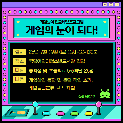  게임분야 진로체험 프로그램
게임의 눈이 되다!
일시 25년 7월 19일 (토) 11시 ~ 12시 30분 장소 국립어린이청소년도서관 강당 대상 중학생 및 초등학생 5,6학년 25명 내용 게임산업 동향 및 관련 직업 소개, 게임등급분류 모의체험
신청 바로가기